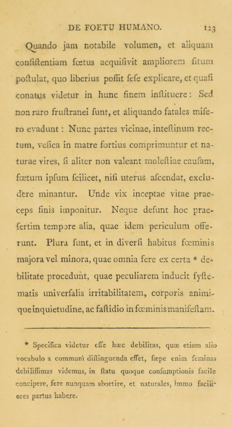 Quando jam notabile volumen, et aliquam confiftentiam fcetus acquifivit ampliorem fitum pofiulat, quo liberius poffit fefe explicare, et quali conatus videtur in hunc finem inftituere: Sed i non raro fruftranei funt, et aliquando fatales mifc- ro evadunt: Nunc partes vicinae, intefiinum rec- tum, vefica in matre fortius comprimuntvir et na- turae vires, ii aliter non valeant molefliae caufam, foetum ipfum fcilicet, nifi uterus afeendat, exclu- dere minantur. Unde vix inceptae vitae prae- ceps finis imponitur. Neque defunt hoc prae- fertim tempore alia, quae idem periculum offe- runt. Plura funt, et in diverfi habitus fGeminis majora vel minora, quae omnia fere ex certa * de- bilitate procedunt, quae peculiarem inducit fyfie- matis univerfalis irritabilitatem, corporis animi- que inquietudine, ac faflidio infocminismanifeflam. * Specifica videtur effe haec debilitas, quae etiam alio vocabulo a communi diftinguenda eflet, foepe enim feminas debiliffimas videmus, in fiatu quoque confumptionis facile concipere, fere nunquam abortire, et naturales, 'mmo facili” ores partus habere.