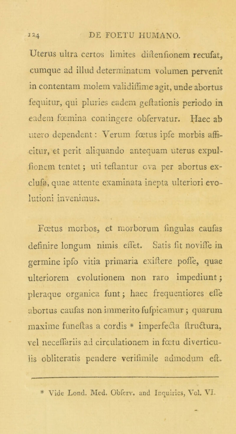 Uterus ultra certos limites diilenfionem recufat, cumque ad illud determinatum volumen pervenit in contentam molem validiffime agit, unde abortus fequitur, qui pluries eadem geftationis periodo in eadem femina contingere obfervatur. Haec ab utero dependent: Verum fetus ipfe morbis affi- citur, et perit aliquando antequam uterus expui- tionem tentet; uti teflantur ova per abortus ex- clufa, quae attente examinata inepta ulteriori evo- lutioni invenimus* Foetus morbos, et morborum lingulas caufas definire longum nimis e fiet. Satis fit novifle in germine ipfo vitia primaria exifiere pofie, quae ulteriorem evolutionem non raro impediunt j pleraque organica funt; haec frequentiores efie abortus caufas non immerito fufpicamur ; quarum maxime funeftas a cordis * imperfecta ftru&ura, vel necefiariis ad circulationem in fetu diverticu- lis obliteratis pendere verifimile admodum eft. * Vide Lond. Med. Obferv. und Inquirics, Vol. VI.