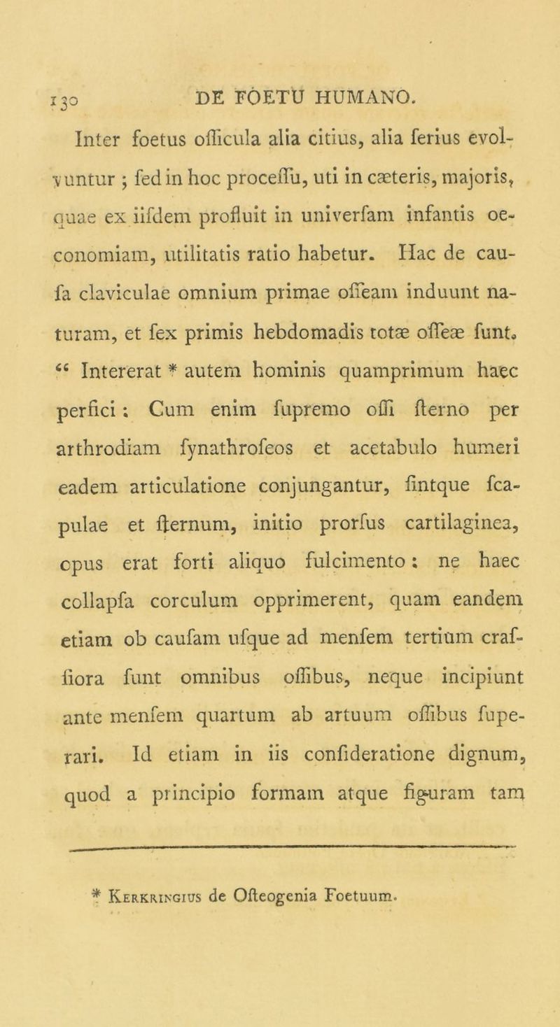 I3° Inter foetus oflicula alia citius, alia ferius evol- vuntur ; fed in hoc proceiTu, uti in caeteris, majoris, quae ex iifdem profluit in univerfam infantis oe- conomiam, utilitatis ratio habetur. Hac de cau- fa claviculae omnium primae ofieam induunt na- turam, et fex primis hebdomadis totae ofleae funt* <fi Intererat * autem hominis quamprimum haec perfici; Cum enim fupremo olli fterno per arthrodiam fynathrofeos et acetabulo humeri eadem articulatione conjungantur, flntque fca- pulae et ffernum, initio prorfus cartilaginea, cpus erat forti aliquo fulcimento; ne haec collapfa corculum opprimerent, quam eandem etiam ob caufam ufque ad menfem tertium craf- liora funt omnibus oflibus, neque incipiunt ante menfem quartum ab artuum oflibus fupe- rari. Id etiam in iis confideratione dignum, quod a principio formam atque figuram tam * Kerkiungius de Ofteogenia Foetuum.