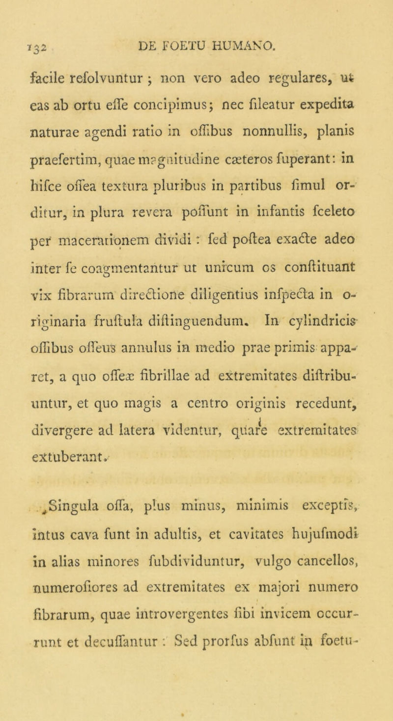 732 facile refolvuntur ; non vero adeo regulares, ut eas ab ortu efle concipimus; nec fileatur expedita naturae agendi ratio in oflibus nonnullis, planis praefertim, quae magnitudine casteros fuperant: in hifce ofiea textura pluribus in partibus limul or- ditur, in plura revera poliunt in infantis fceleto per' macerationem dividi: fed poflea exadte adeo inter fe coagmentantur ut unicum os conflituant vix fibrarum directione diligentius infpecta in o- riginaria frufiula diftinguendum. In cylindricis oflibus olleus annulus in medio prae primis appa- ret, a quo ofle^E fibrillae ad extremitates diftribu- untur, et quo magis a centro originis recedunt, divergere ad latera videntur, quare extremitates extuberant. , Singula ofla, plus minus, minimis exceptis, intus cava funt in adultis, et cavitates hujufmodi in alias minores fubdividuntur, vulgo cancellos, numerofiores ad extremitates ex majori numero fibrarum, quae introvergentes fibi invicem occur- runt et decuflantur : Sed prorfus abfunt iix foetu-