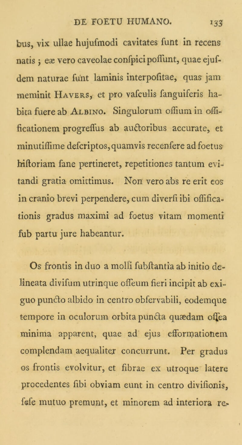 m bus, vix ullae hujufmodi cavitates funt in recens natis y eae vero caveolae confpici poliunt, quae ejuf- dem naturae funt laminis interpofitae, quas jam meminit Havers, et pro vafculis fanguiferis ha- bita fuere ab Albino. Singulorum offium in offi- ficationem progreffus ab ausioribus accurate, et minutifllme defcriptos,quamvis recenfere ad foetus hiftoriam fane pertineret, repetitiones tantum evi- tandi gratia omittimus. Non vero abs re erit eos in cranio brevi perpendere, cum diverfi ibi oflifica- tionis gradus maximi ad foetus vitam momenti fub partu jure habeantur. Os frontis in duo a molli fubflantia ab initio de- lineata divifum utrinque ofleum fieri incipit ab exi- guo puncto albido in centro obfervabili, eodemque tempore in oculorum orbita puncta quaedam oljea minima apparent, quae ad eju3 efformationem complendam aequalitejr concurrunt. Per gradu3 os frontis evolvitur, et fibrae ex utroque latere procedentes fibi obviam eunt in centro divifionis, fefe mutuo premunt, et minorem ad interiora re.-