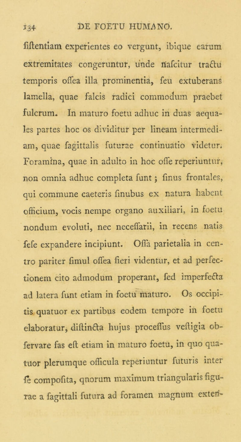 J.34 fiftentiam experientes eo vergunt, ibique earum extremitates congeruntur, unde niafcitur trattu temporis offea illa prominentia, feu extuberans lamella, quae falcis radici commodum praebet fulcrum. In maturo foetu adhuc in duas aequa- les partes hoc os dividitur per lineam intermedi- am, quae fagittalis futurae continuatio videtur. Foramina, quae in adulto in hoc offe reperiuntur, non omnia adhuc completa funt; fmus frontales, qui commune caeteris finubus ex natura habent officium, vocis nempe organo auxiliari, in foetu nondum evoluti, nec neceffarii, in recens natis fefe expandere incipiunt. Offa parietalia in cen- tro pariter fimul offea fieri videntur, et ad perfec- tionem cito admodum properant, fcd imperfefta ad latera funt etiam in foetu maturo. Os occipi- tis quatuor ex partibus eodem tempore in foetu elaboratur, diftin&a hujus proceffus veftigia ob- fervare fas eft etiam in maturo foetu, in quo qua- tuor plerumque officula reperiuntur futuris inter le compofita, qnorum maximum triangularis figu- rae a fagittali futura ad foramen magnum exteri-