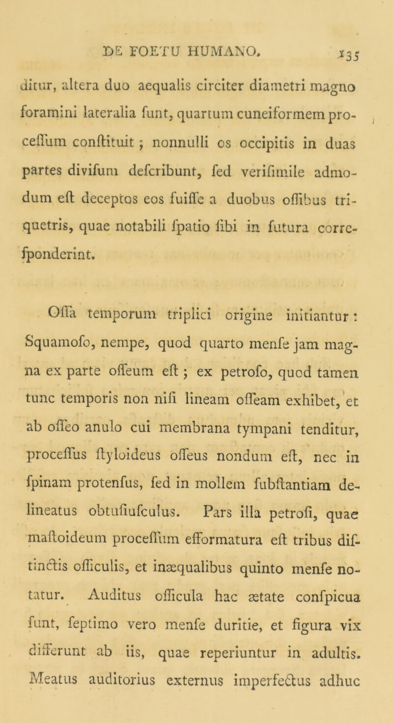 *35 ditur, altera duo aequalis circiter diametri magno foramini lateralia funt, quartum cuneiformem pro- cefliim conftituit j nonnulli os occipitis in duas partes divifum defcribunt, fed verifimile admo- dum eft deceptos eos fuifle a duobus oflibus tri- quetris, quae notabili fpatio libi in futura corrc- fponderint. Ofia temporum triplici origine initiantur: Squamofo, nempe, quod quarto menfe jam mag- na ex parte offeum eft; ex petrofo, quod tamen tunc temporis non nili lineam olTeam exhibet, et ab olTeo anulo cui membrana tympani tenditur, proceflus Ityloideus olfeus nondum eft, nec in fpinam protenfus, fed in mollem fubftantiam de- lineatus obtufiufculus. Pars illa petrofi, quae maftoideum procedam efformatura eft tribus dif- tmclis ofticulis, et inaequalibus quinto menfe no- tatur. Auditus ofticula hac aetate confpicua funt, feptimo vero menfe duritie, et figura vix differunt ab iis, quae reperiuntur in adultis. Meatus auditorius externus imperfe&us adhuc