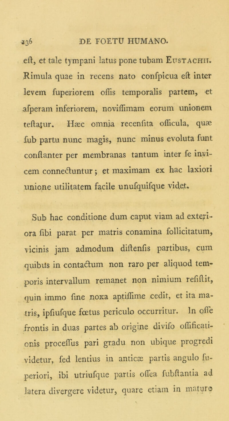 eft, et tale tympani latus pone tubam Eustachii. Rimula quae in recens nato confpicua eft inter levem fuperiorem ollis temporalis partem, et afperam inferiorem, noviftimam eorum unionem teftajur. Haec omnia recenfita oflicula, quae fub partu nunc magis, nunc minus evoluta funt conftanter per membranas tantum inter fe invi- cem connedfuntur; et maximam ex hac laxiori unione utilitatem facile unufquifque videt* Sub hac conditione dum caput viam ad exteri- ora fibi parat per matris conamina follicitatum, vicinis jam admodum diftenfis partibus, cum quibus in contactum non raro per aliquod tem- poris intervallum remanet non nimium refiftit, quin immo fine noxa aptiflime cedit, et ita ma- tris, ipfiufque foetus periculo occurritur. In olle frontis in duas partes ab origine divifo oflificati- onis procefius pari gradu non ubique progredi videtur, fed lentius in anticae partis angulo fu- periori, ibi utriufque partis olfea fubftantia ad latera divergere videtur, quare etiam in maturo
