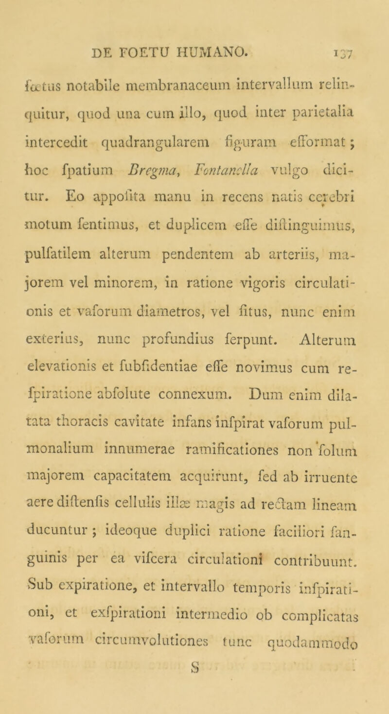 latus notabile membranaceum intervallum relin- quitur, quod una cuin illo, quod inter parietalia intercedit quadrangularem figuram efformat; hoc fpatium Bregma, Fontanei!a vulgo dici- tur. Eo appolita manu in recens natis cerebri motum fentimus, et duplicem ede diilinguimus, pulfatilem alterum pendentem ab arteriis, ma- jorem vel minorem, in ratione vigoris circulati- onis et vaforum diametros, vel fitus, nunc enim exterius, nunc profundius ferpunt. Alterum elevationis et fubfidentiae ede novimus cum re- fpiratione abfolute connexum. Dum enim dila- tata thoracis cavitate infans infpirat vaforum pul- monalium innumerae ramificationes non folum majorem capacitatem acquirunt, fed ab irruente aere didenfis cellulis illae magis ad reflam lineam ducuntur ; ideoque duplici ratione faciliori fan- guinis per ea vifcera circulationi contribuunt. Sub expiratione, et intervallo temporis infpirati- oni, et exfpirationi intermedio ob complicatas vaforum circumvolutiones tunc quodammodo