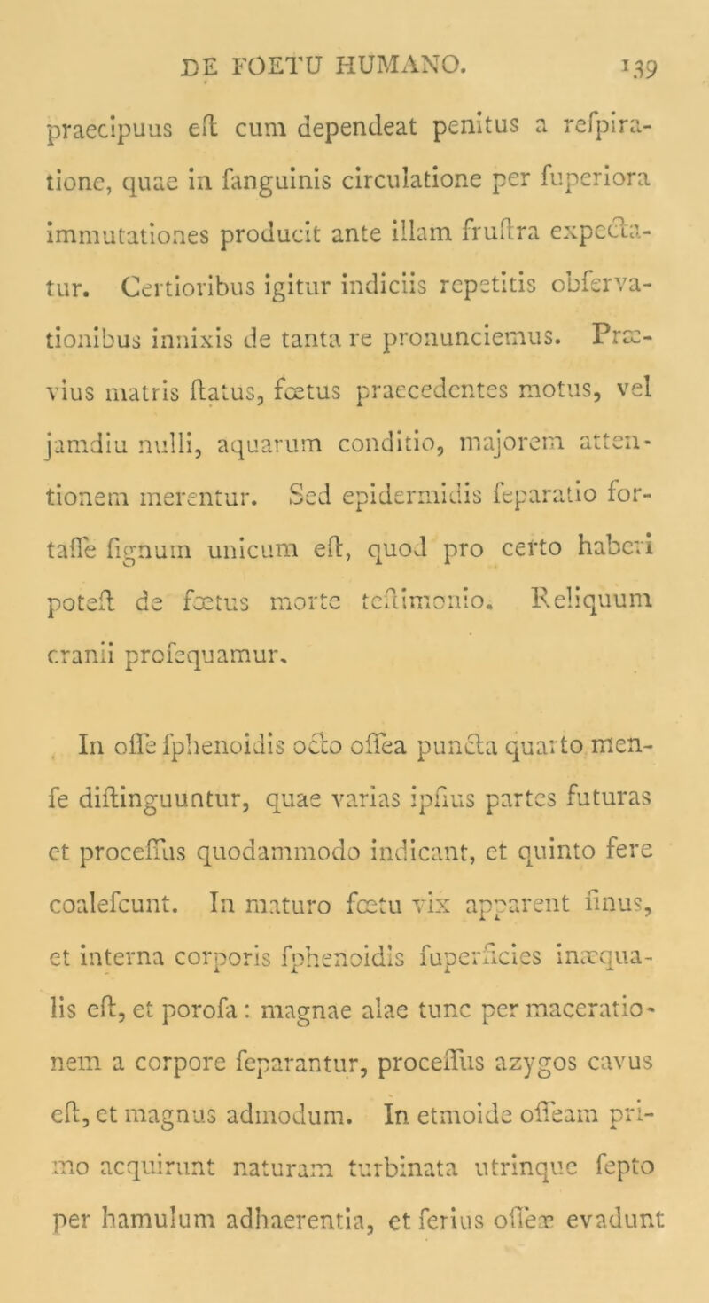 praecipuus efl cum dependeat penitus a refpira- tionc, quae in fanguinis circulatione per fuperiora immutationes producit ante illam fruftra expedia- tur. Certioribus igitur indiciis repetitis obfsrva- tionibus innixis de tanta re pronunciemus. Prce- vius matris flatus, fcetus praecedentes motus, vel jamdiu nulli, aquarum conditio, majorem atten- tionem merentur. Sed epidermidis feparatio for- tafTe fignum unicum eft, quod pro certo haberi potefl de foetus morte teflimonio. Reliquum cranii profequamur. In ofle fphenoidis ocio ofTea puncta quarto men- fe diflinguuntur, quae varias ipfius partes futuras ct procefuis quodammodo indicant, et quinto fere coalefcunt. In maturo fcetu vix apparent finus, et interna corporis fphenoidis fuperficics inaequa- lis efl, et porofa: magnae alae tunc per maceratio- nem a corpore feparantur, proceiTus azygos cavus eft, ct magnus admodum. In etmoide olTeam pri- mo acquirunt naturam turbinata utrinque fepto per hamulum adhaerentia, et ferius oiTece evadunt