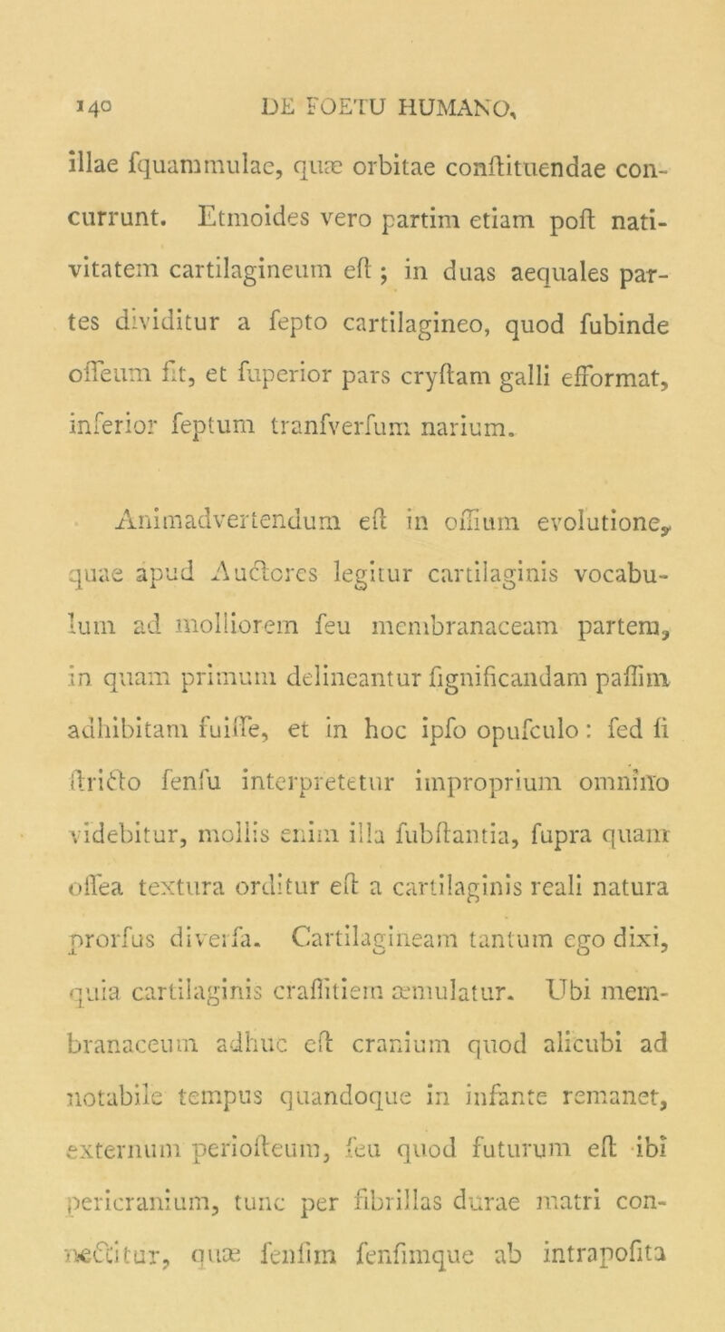 illae fquammulae, quae orbitae conflituendae con- currunt. Etmoides vero partim etiam poft nati- vitatem cartilagineum efl ; in duas aequales par- tes dividitur a fepto cartilagineo, quod fubinde ofTeum fit, et fuperior pars cryflam galli efformat, inferior feptum tranfverfum narium. Animadvertendum eft in offium evo!utioney quae apud Auclcrcs legitur cartilaginis vocabu- lum ad molliorem feu membranaceam partem, in quam primum delineantur fignificandam paffim adhibitam fuille, et in hoc ipfo opufculo: fed fi ilrirto fenfu interpretetur improprium omnino videbitur, mollis enim illa fubflantia, fupra quam offea textura orditur efl a cartilaginis reali natura prorfus diverfa. Cartilagineam tantum ego dixi, quia cartilaginis crafiitiein aemulatur. Ubi mem- branaceum adhuc efl cranium quod alicubi ad notabile tempus quandoque in infante remanet, externum perioileum, feu quod futurum efl ibi pericranium, tunc per fibrillas durae matri con- ne&itur, quas fenfim fenfimque ab intrapofita