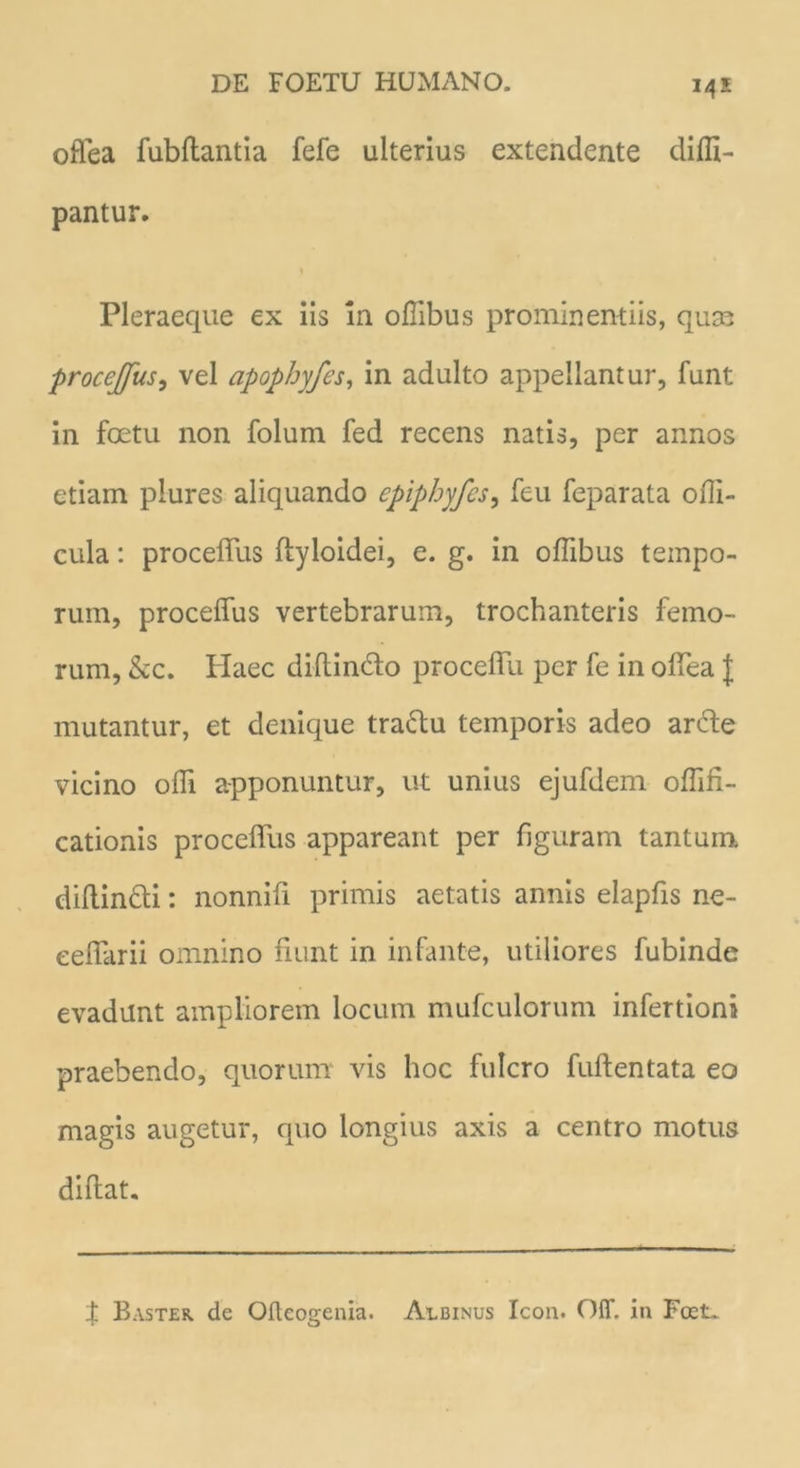 14S offea fubftantia fefe ulterius extendente difli- pantur. \ Pleraeque ex iis in oflibus prominentiis, quae procejfus, vel apophyfes, in adulto appellantur, funt in foetu non folum fed recens natis, per annos etiam plures aliquando epiphyfes, feu feparata 01T1- cula: proceffus ftyloidei, e. g. in offibus tempo- rum, proceffus vertebrarum, trochanteris femo- rum, &c. Haec diflindo proceflu per fe in offea f mutantur, et denique tradu temporis adeo arde vicino ofli apponuntur, ut unius ejufdem oflifi- cationis proceffus appareant per figuram tantum diftin&i: nonnifi primis aetatis annis elapfis ne- eeffarii omnino fiunt in infante, utiliores fubinde evadunt ampliorem locum mufculorum infertioni praebendo, quorum vis hoc fulcro fuftentata eo magis augetur, quo longius axis a centro motus diftat. f Baster de Ofteogenia. Albinus Icon. Off. in Fcet.