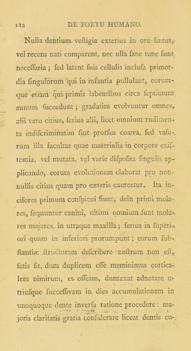 Nulla dentium veftigia exterius in orc foetus,, vel recens nati comparent, nec ulla fane tunc funt neceffaria ; fed latent fuis cellulis inclufa primor- dia fingulorum qui in infantia pullulant, corum- que etiam qui primis labentibus circa feptimum annum fuccedunt; gradatim evolvuntur omnes, alii vero citius, ferius alii, licet omnium rudimen- ta indiferimiriatim fint prorfus coaeva, fed vafo-, rum illa facultas quae materialia in corpore exif- tentia, vel mutata, vel varie difpofita lingulis ap- plicando, eorum evolutionem elaborat pro non- nullis citius quam pro coeteris exercetur. Ita in- cifores primum confpicui fiunt, dein primi, mola- res, fequuntur canini, ultimi omnium,funt mola-, res majores, in utraque maxilla; ferius in fuperi-j ori quam in inferiori prorumpunt:, eorum fub- llantice ftru&uram deferibere noftrum non eft, fatis fit, dum duplicem elfe meminimus cortica^ lem nimirum, et- olfeam, duntaxat adnotare u- triufque fuccefiivam in dies accumulationem in unoquoque dente inverfa ratione procedere: ma- joris claritatis gratia confiderare liceat dentis cu-