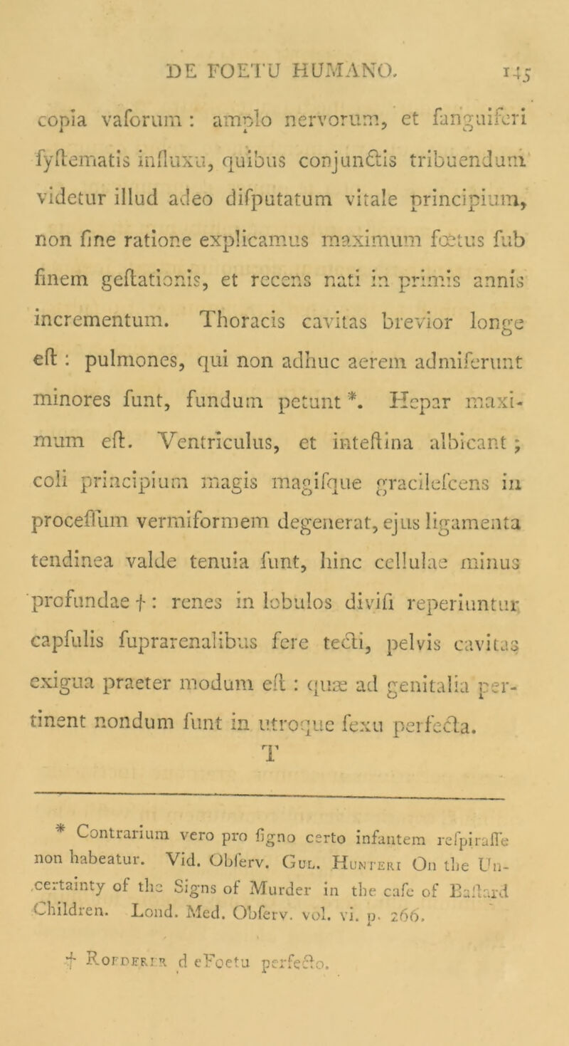 copia vaforum: amplo nervorum, et fangaiferi fyftematis influxu, quibus conjun&is tribuendum videtur illud adeo difputatum vitale principium, non fine ratione explicamus maximum foetus fub fmem geftationis, et recens nati in primis annis incrementum. Thoracis cavitas brevior longe efl: pulmones, qui non adhuc aerem admiferunt minores funt, fundum petunt *. Hepar maxi- mum efl. Ventriculus, et inteftina albicant; coli principium magis magifque gracilefcens in proceflum vermiformem degenerat, ejus ligamenta tendinea valde tenuia funt, hinc cellulae minus profundae f : renes in lobulos divifi reperiuntur capfulis fuprarenalibus fere tecti, pelvis cavitas exigua praeter modum eft : quae ad genitalia per- tinent nondum funt in utroque fexu perfe&a. T * Contrarium vero pro figno certo infantem refpirafle non habeatur. Vid. Oblerv. Gul. Hunteri On the Un- .certainty of the Signs of Murder in the cafe of Baftard Children. Lond. Med. Obferv. vol. vi. p. 266. f Roederir. d eFoetu perfefio.