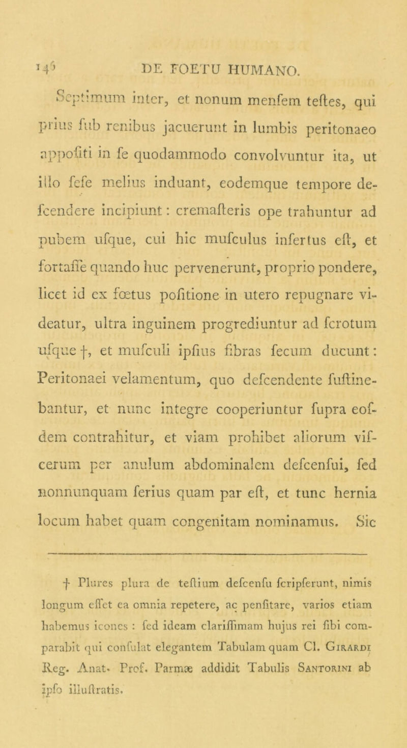 Septimum inter, et nonum menfem teftes, qui prius fub renibus jacuerunt in lumbis peritonaeo nppofiti in fe quodammodo convolvuntur ita, ut illo fefe melius induant, eodemque tempore de- fcendere incipiunt: cremafteris ope trahuntur ad pubem ufque, cui hic mufculus infertus eft, et fortaiTe quando huc pervenerunt, proprio pondere, licet id ex foetus pofitione in utero repugnare vi- deatur, ultra inguinem progrediuntur ad ferotum ufque f, et mufculi ipfms fibras fecum ducunt: Peritonaei velamentum, quo defeendente fuftine- bantur, et nunc integre cooperiuntur fupra eof- dem contrahitur, et viam prohibet aliorum vif- cerum per anulum abdominalem clefcenfui, fed nonnunquam ferius quam par eft, et tunc hernia locum habet quam congenitam nominamus. Sic f Plures plura de teflium defccnfu fcripferunt, nimis longum eflet ea omnia repetere, ac penfitare, varios etiam habemus icones : fed ideam clariffimam hujus rei fibi com- parabit qui confulat elegantem Tabulam quam Cl. Girardi lleg. Anat. Prof. Parmae addidit Tabulis Santorini ab ipfo illuftratis.