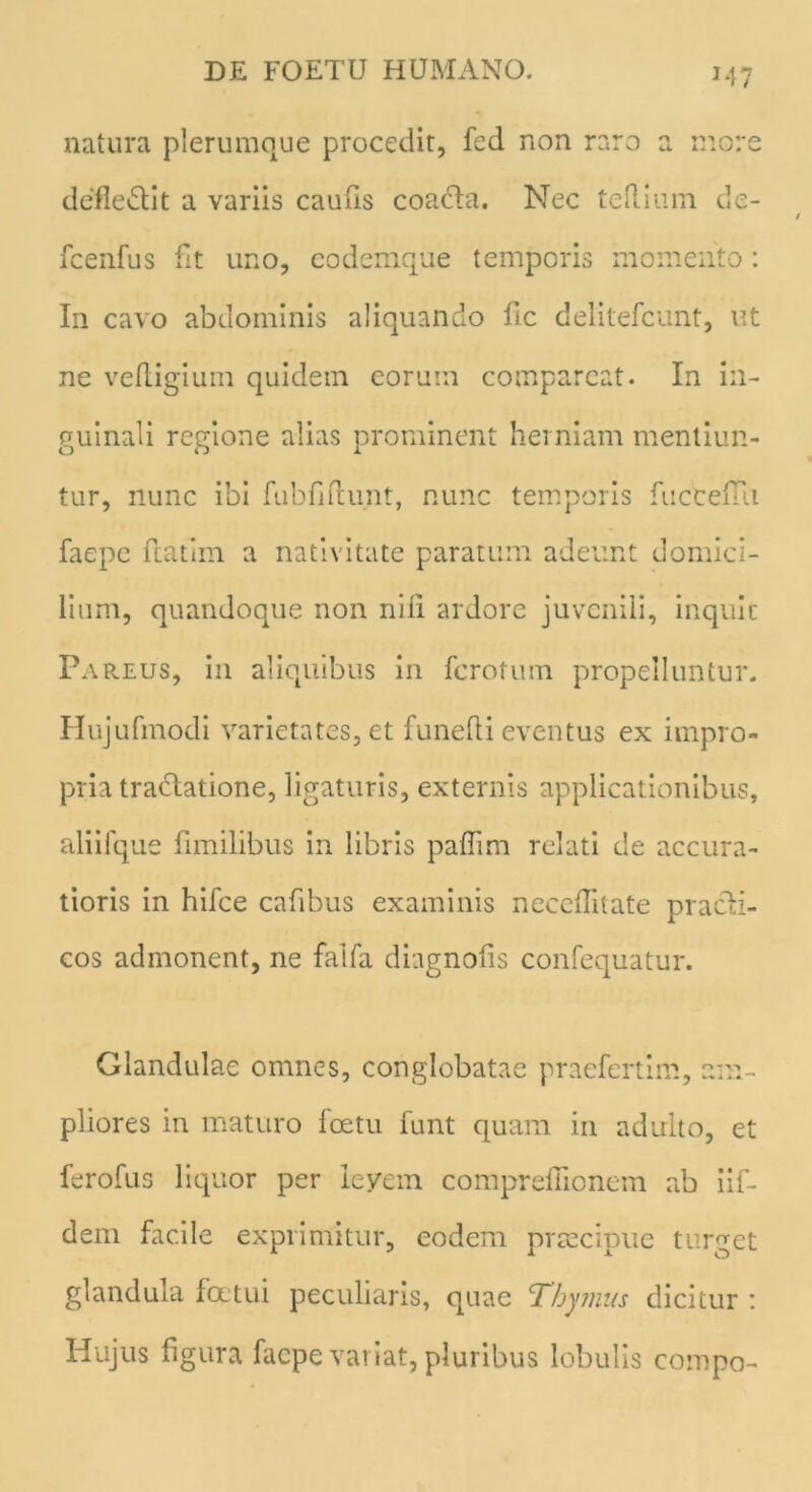 natura plerumque procedit, fed non raro a more defledlit a variis caufis coacla. Nec te ilium de- fcenfus fit uno, eodemque temporis momento: In cavo abdominis aliquando fic delitefcunt, ut ne vefligium quidem eorum comparcat. In in- guinali regione alias prominent herniam mentiun- tur, nunc ibi fubfidunt, nunc temporis fucceiui faepe fatim a nativitate paratum adeunt domici- lium, quandoque non nili ardore juvenili, inquit Pareus, in aliquibus in fcrotum propelluntur. Hujufmodi varietates, et funefti eventus ex impro- pria tradiatione, ligaturis, externis applicationibus, aliifque fimilibus in libris paflim relati de accura- tioris in hifce cafibus examinis necefitate pracli- cos admonent, ne falfa diagnofis confequatur. Glandulae omnes, conglobatae praefertim, am- pliores in maturo loetu funt quam in adulto, et fero fu s liquor per levem comprefiionem ab iif- dem facile exprimitur, eodem praecipue turget glandula foetui peculiaris, quae Thymus dicitur : Hujus figura faepe variat, pluribus lobulis compo-