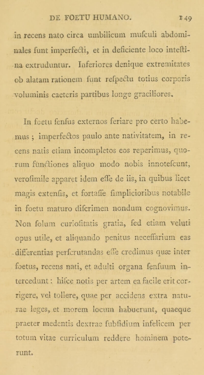 in recens nato circa umbilicum mufculi abdomi- nales funt imperfe&i, et in deliciente loco intefli- na extruduntur. Inferiores denique extremitates ob alatam rationem funt refpedtu totius corporis voluminis caetcris partibus longe graciliores. In foetu fenfus externos feriare pro certo habe- mus ; imperfe&os paulo ante nativitatem, in re- cens natis etiam incompletos eos reperimus, quo- rum functiones aliquo modo nobis innotefeunt, verolimile apparet idem ede de iis, in quibus licet magis extenfis, et fortaffe fimplicioribus notabile in foetu maturo diferimen nondum cognovimus. Non folum curiofitatis gratia, fed etiam veluti opus utile, et aliquando penitus necelTarium eas differentias perferutandas ede credimus quae inter foetus, recens nati, et adulti organa fenfuum in- tercedunt : hifce notis per artem ea facile erit cor- rigere, vel tollere, quae per accidens extra natu- rae leges, et morem locum habuerunt, quaeque praeter medentis dextrae fublidium infelicem per totum vitae curriculum reddere hominem pote- runt.
