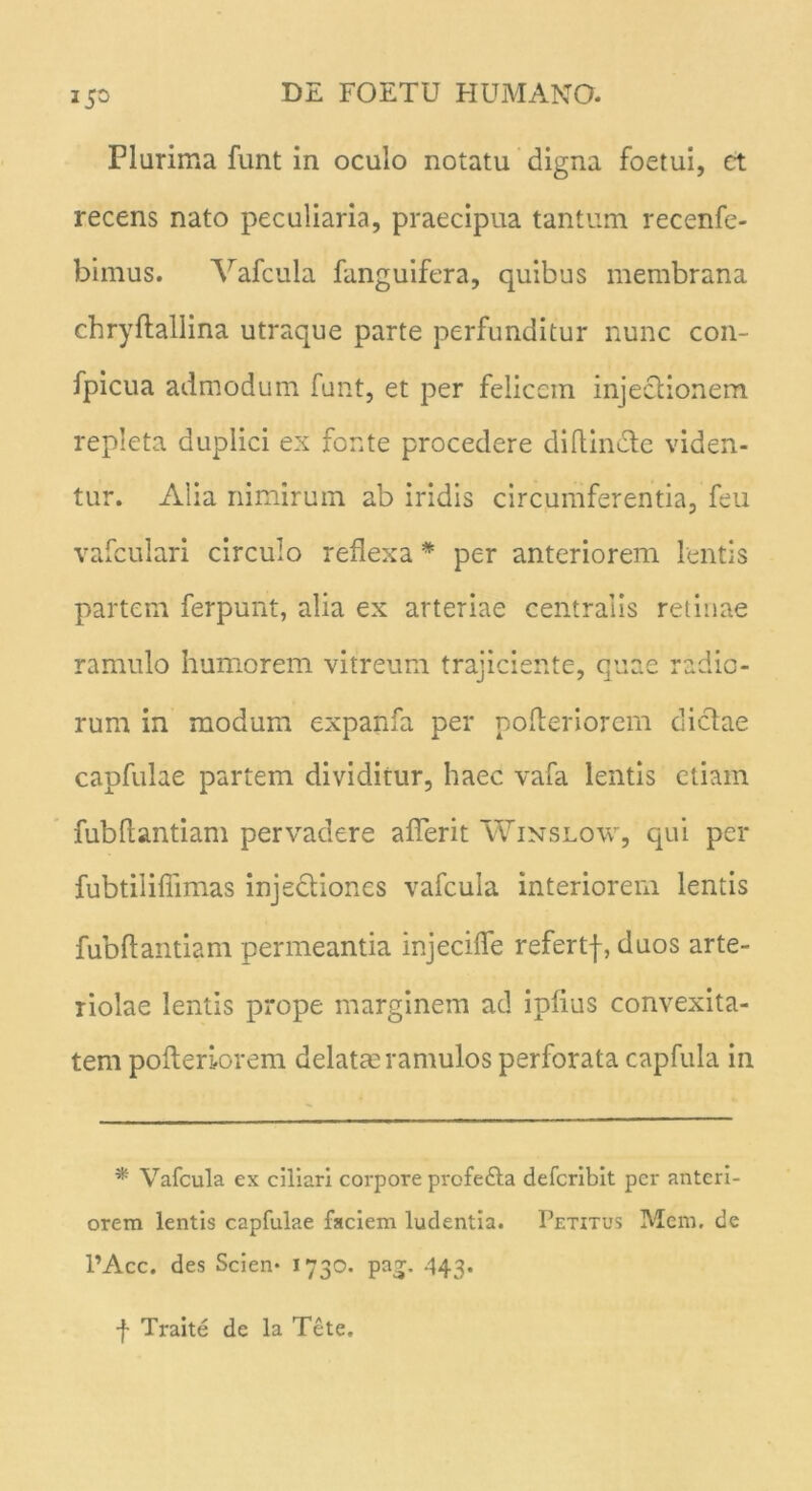 Plurima funt in oculo notatu digna foetui, ct recens nato peculiaria, praecipua tantum recenfe- bimus. Vafcula fanguifera, quibus membrana chryftallina utraque parte perfunditur nunc con- fpicua admodum funt, et per felicem injectionem repleta duplici ex fonte procedere diftindte viden- tur. Alia nimirum ab iridis circumferentia, feu vafculari circulo reflexa * per anteriorem lentis partem ferpunt, alia ex arteriae centralis retinae ramulo humorem vitreum trajiciente, quae radio- rum in modum expanfa per pofleriorem dictae capfulae partem dividitur, haec vafa lentis etiam fubftantiam pervadere aflerit Winslow, qui per fubtiliflimas injectiones vafcula interiorem lentis fubftantiam permeantia injecifle refertf, duos arte- riolae lentis prope marginem ad ipfius convexita- tem pofterlorem delatm ramulos perforata capfula in * Vafcula ex ciliari corpore profedta deferibit per anteri- orem lentis capfulae faciem ludentia. Petitus Mem. de 1’Acc. des Scien- 1730. pa^. .443. f Traite de la Tete.