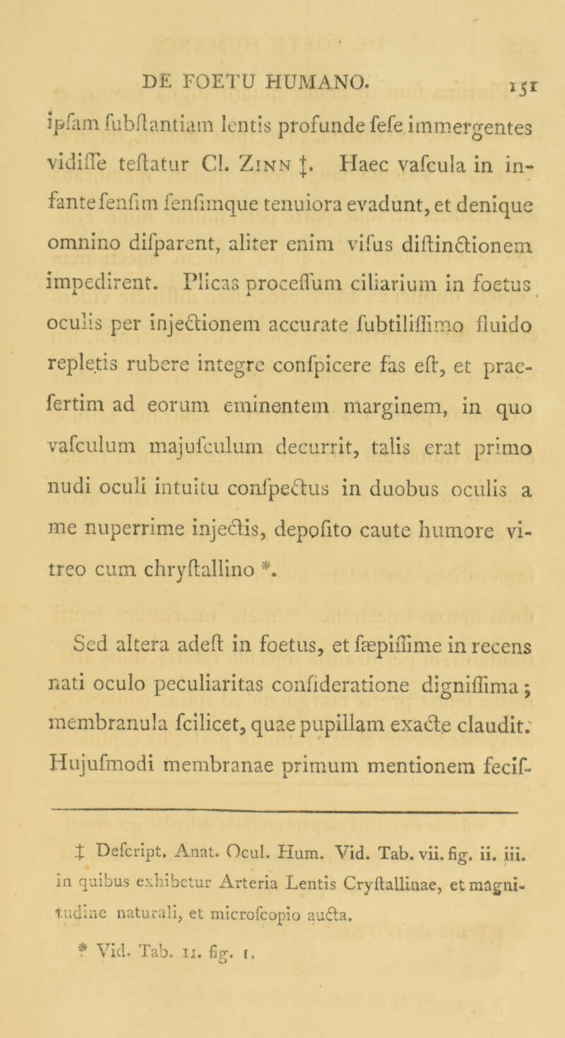 ipfam fubflantiam lentis profunde fefe immergentes vidilTe teflatur Cl. Zinn +. Haec vafcula in in- fante fenfitn fenfimque tenuiora evadunt, et denique omnino difparent, aliter enim vifus diftindtionem impedirent. Plicas proceflum ciliarium in foetus oculis per inje&ionem accurate fubtilifiimo fluido repletis rubere integre confpicere fas eft, et prac- fertim ad eorum eminentem marginem, in quo vafculum majufculum decurrit, talis erat primo nudi oculi intuitu confpe&us in duobus oculis a me nuperrime injectis, depofito caute humore vi- treo cum chryftallino *. Sed altera adeft in foetus, et faepimme in recens nati oculo peculiaritas confideratione digniffima; membranula fcilicet, quae pupillam exa&e claudit. Hujufmodi membranae primum mentionem fecif- X Defcript. Anat. Ocul. Pium. Vid. Tab. vii. fig. ii. iii. m quibus exhibetur Arteria Lentis Cryftailinae, et magni- tudine naturali, et microfcopio audta.
