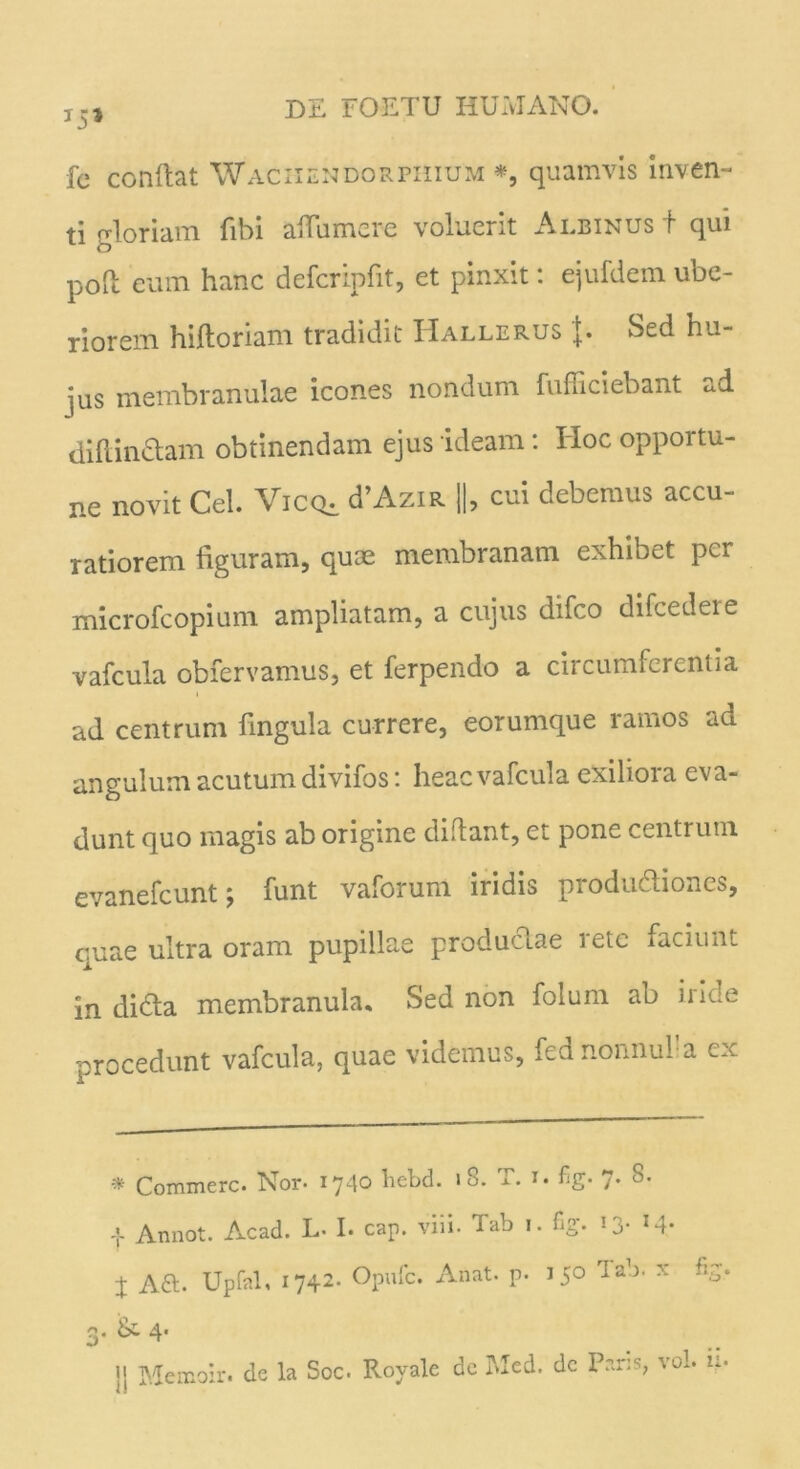 fe confiat Wachendorphium *, quamvis inven- ti gloriam fibi aflumcre voluerit Albinus + qui pofi eum hanc defcripfit, et pinxit: ejufdem ube- riorem hiftoriam tradidit Hallerus {. Sed hu- jus membranulae icones nondum fu ffi ciebant ad dillinclam obtinendam ejus ideam: Hoc opportu- ne novit Cei. Viccu d’AziR ||, cui debemus accu- ratiorem figuram, quae membranam exhibet per microfcopium ampliatam, a cujus difco difcedere vafcula obfervamus, et ferpendo a circumferentia ad centrum fingula currere, eorumque ramos ad angulum acutum divifos: heac vafcula exiliora eva- dunt quo magis ab origine didant, et pone centrum evanefeunt; funt vaforum iridis produdiones, quae ultra oram pupillae productae tete faciunt in didla membranula. Sed non folum ab iride procedunt vafcula, quae videmus, fednonnufa ex * Commere. Nor- 1740 liebd. 18. T. x. %• 7. 8. .{. Annot. Acad. L- I. cap. viii. Tab 1. %• 13- x4* j A a. Upfal, 1742- Opufc. Anat. p. J50 Tab. x fi, 3- & 4* , Memoir. de la Soc. Royale de Med. dc Paris, vol. it*