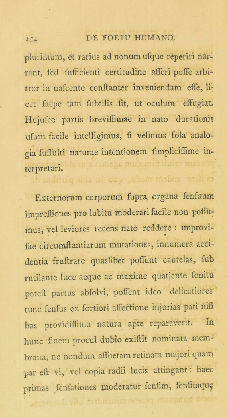 1:74 plurimum, et rarius ad nonum ufque reperiri nar- rant, fed fufficienti certitudine afferi poffe arbi- tror in nafcente conftanter inveniendam effe, li- cet faepe tam fubtilis fit, ut oculum effugiat. Huiufce partis breviflimae in nato durationis ufum facile intelligimus, fi velimus fola analo- gia luffulti naturae intentionem fimpliciffime in- terpretari. Externorum corporum fupra organa fenfuum imprefliones pro lubitu moderari facile non poffu- mus, vel leviores recens nato reddere : improvi- fae circumiiantiarum mutationes, innumera acci- dentia fruftrare quaslibet poffunt cautelas, fub rutilante luce aeque ac maxime quatiente fonitu potcfl partus abfolvi, poffent ideo delicatiores tunc fenfus ex fortiori affe&ionc injurias pati mfi has providiffima natura apte reparaverit. In hunc finem procul dubio exiffit nominata mem- brana, ne nondum affuetam retinam majori quam par eft vi, vel copia radii lucis attingant: haec primas fenfationes moderatur fenfim, fcnfimqu^