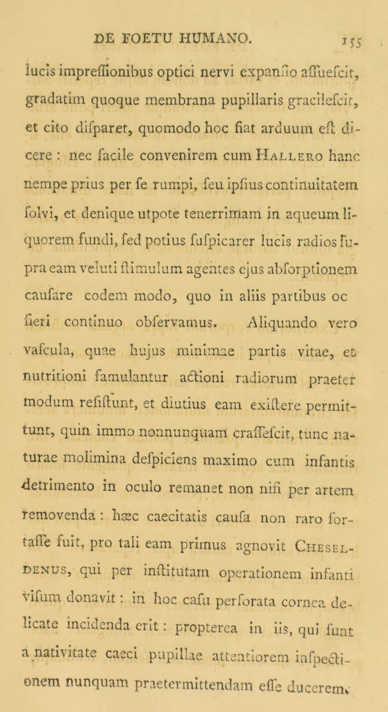 lucis impreffionibus optici nervi expando adliefcit, gradatim quoque membrana pupillaris gracilefcit, et cito difparet, quomodo hoc fiat arduum efh di- cere : nec facile convenirem cuiuHallero hanc nempe prius per fe rumpi, feu ipfius continuitatem folvi, et denique utpote tenerrimam in aqueum li- quorem fundi, fed potius fufpicarer lucis radios fu- pra eam veluti Hirnulam agentes ejus abforptionem caufare eodem modo, quo in aliis partibus oc heri continuo obfervamus. Aliquando vero vafcula, quae hujus minimae partis vitae, et nutritioni famulantur actioni radiorum praeter modum refiflunt, et diutius eam exiltere permit- tunt, quin immo nonnunquam craffefcit, tunc na- turae molimina defpiciens maximo cum infantis detrimento in oculo remanet non nili per artem removenda : h^c caecitatis caufa non raro for- tafie fuit, pro tali eam primus agnovit Chesel- denus, qui per inflitutam operationem infanti vifum donavit: in hoc cafu perforata cornea de- licate incidenda erit: propterea in iis, qui funt a nativitate caeci pupillae attentiorem infpecli- onem nunquam praetermittendam elfe ducerem*
