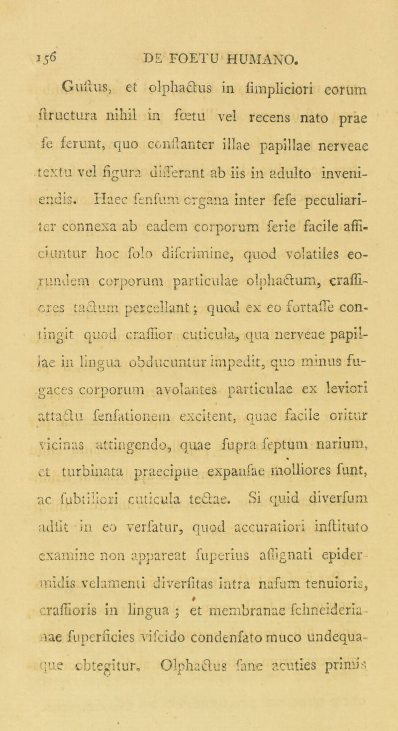 Gullus, et olphaclus in limpliciori eorum liructura nihil in fcetu ve! recens nato prae fe ferunt, quo confianter illae papillae nerveae textu ve! figura differant ab iis in adulto inveni- endis. Haec fenfum crgana inter fefe peculiari- ter connexa ab eadem corporum ferie facile affi- ciuntur hoc folo diferimine, quod volatiles eo- rundem corporum particulae olpha£lum, craffi- cres tactum percellant; quod ex eo fortafle con- fingit quod craffior cuticula, qua nerveae papil- lae in lingua obducuntur impedit, quo minus fu- gaces corporum avolantes particulae ex leviori O J u i attafhi fenfationem excitent, quae facile oritur vicinas attingendo, quae fupra feptum narium, ct turbinata praecipue expaufae molliores funt, ac. fubt;liori cuticula tectae. Si quia diverfum adiit in eo verfatur, quod accuratiori inflituto examine non appareat fuperius affignati epider midis velamenti diverfitas intra nafum tenuioris, craffioris in lingua; et membranae fcimeideriu- aae fu perficies vifeido condenfato muco undequa que obtegitur. Olpha&us fane acuties primis