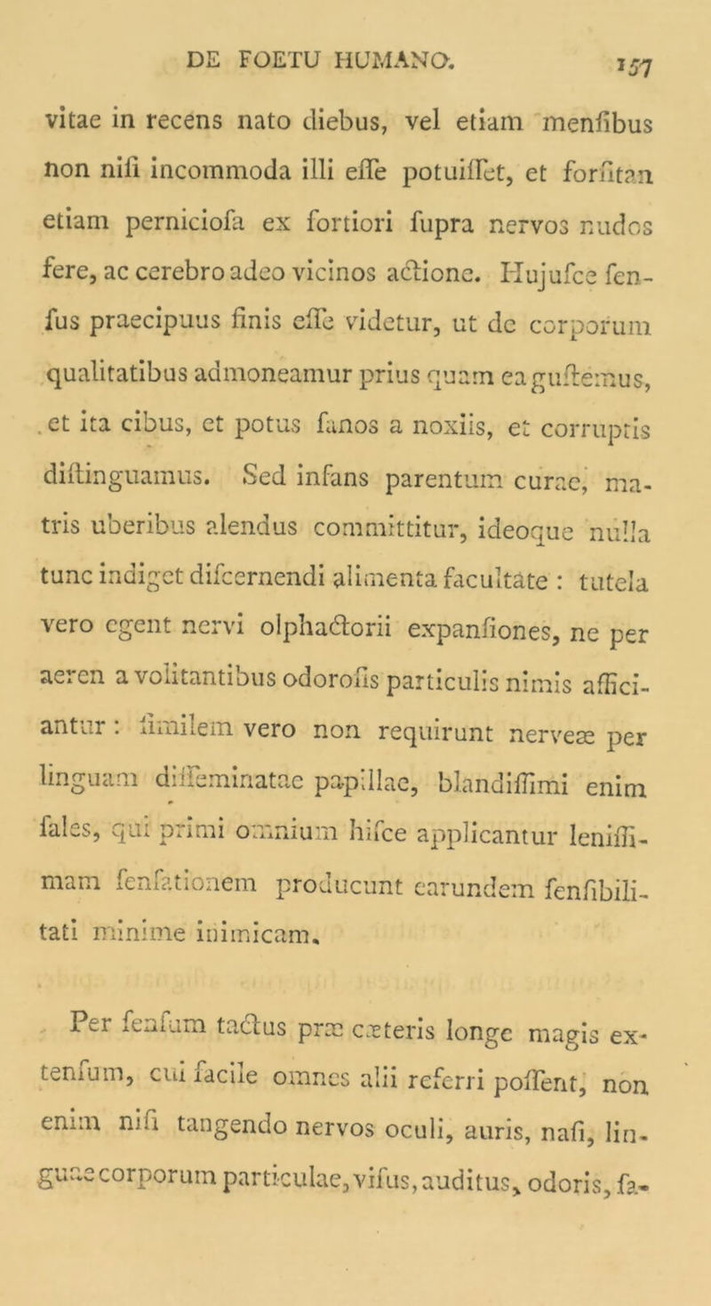 J57 vitae in recens nato diebus, vel etiam menfibus non nili incommoda illi efle potuiflet, et forfitan etiam perniciofa ex fortiori fupra nervos nudos fere, ac cerebro adeo vicinos actione. Hujufce fen- fus praecipuus finis efle videtur, ut dc corporum qualitatibus admoneamur prius quam eaguflemus, . et ita cibus, et potus fanos a noxiis, et corruptis diftinguainus. Sed infans parentum curae, ma- tris uberibus alendus committitur, ideoque nulla tunc indiget difcernendi alimenta facultate : tutela vero egent nervi olpha&orii expanliones, ne per aeren a volitantibus odorofis particulis nimis affici- antur : iimilem vero non requirunt nervese per linguam dilfeminatae papillae, blandiffimi enim lales, qui primi omnium hifce applicantur lenifii- mam iemationem producunt earundem fcnfibili- tati minime inimicam. Per iCiiuim tactus prae cietens longe magis ex* ternum, cui raciie omnes alii referri pollent, non enim ni ii tangendo nervos oculi, auris, nafi, lin- guae corporum particulae, vifus, auditus, odoris, fa«