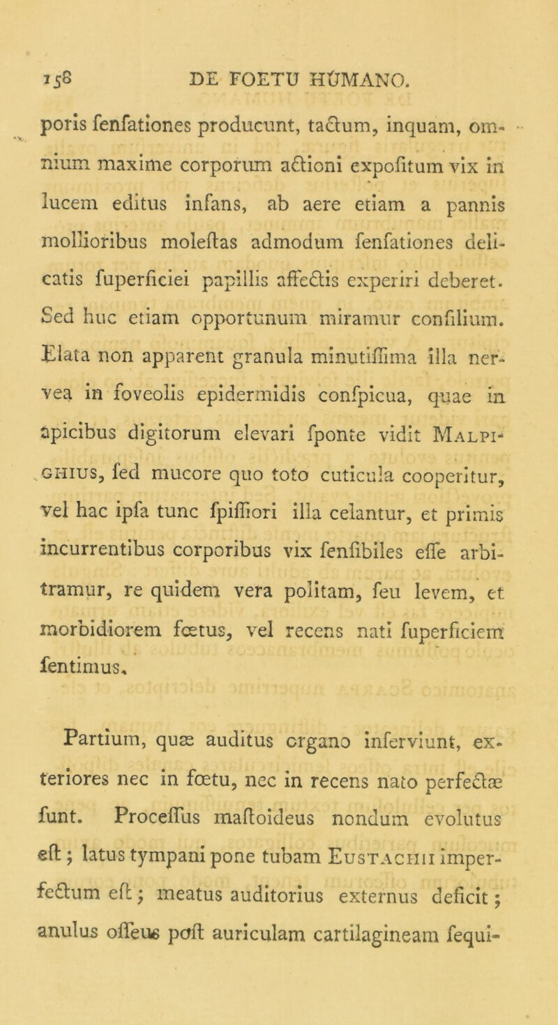 poris fenfationes producunt, tactum, inquam, om- nium maxime corporum a&ioni expolitum vix in lucem editus infans, ab aere etiam a pannis mollioribus moleftas admodum fenfationes deli- catis fuperficiei papillis affedtis experiri deberet. Sed huc etiam opportunum miramur confilium. Elata non apparent granula minutiffima illa ner- vea in foveolis epidermidis confpicua, quae in apicibus digitorum elevari fponte vidit Malpi- ghius, fed mucore quo toto cuticula cooperitur, vel hac ipfa tunc fpifliori illa celantur, et primis incurrentibus corporibus vix fenfibiles efle arbi- tramur, re quidem vera politam, feu levem, et morbidiorem foetus, vel recens nati fuperficiem fentimus. Partium, quas auditus crgano inferviunt, ex- teriores nec in fcetu, nec in recens nato perfectae funt. Proceffus maftoideus nondum evolutus efl;; latus tympani pone tubam Eustachii imper- fe£tum efl; meatus auditorius externus deficit; anulus ofTeus poft auriculam cartilagineam fequi-