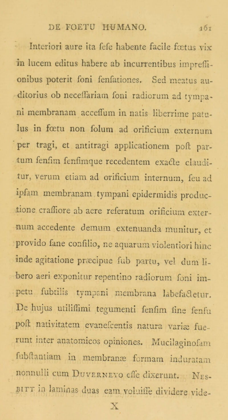 Interiori aure ita fefe habente facile foetas vix in lucem editus habere ab incurrentibus impreffi- onibus poterit foni fenfationes. Sed meatus au- ditorius ob necdfariatn foni radiorum ad tympa- ni membranam accdfum in natis liberrime patu- lus in foetu non folum ad orificium externum per tragi, et antitragi applicationem poli par- tum fenfiim fenfimque recedentem exacte claudi- tur, verum etiam ad orificium internum, feu ad ipfam membranam tympani epidermidis produc- tione crafiiore ab aere referatum orificium exter- num accedente demum extenuanda munitur, et provido fane confiho, ne aquarum violentiori hinc inde agitatione praecipue fub partu, vel dum li- bero aeri exponitur repentino radiorum foni im- petu fubtilis tympani membrana labefafletur. De hujus utilifiimi tegumenti fenfim line fenfu poil nativitatem evanefeentis natura variae fue- runt inter anaiomicos opiniones. JVIucilaginofam fub flant iam in membranae formam induratam nonnulli cum Duverneyo e fle dixerunt. Nrs- bitt in laminas duas eam voluifle dividere vide- X