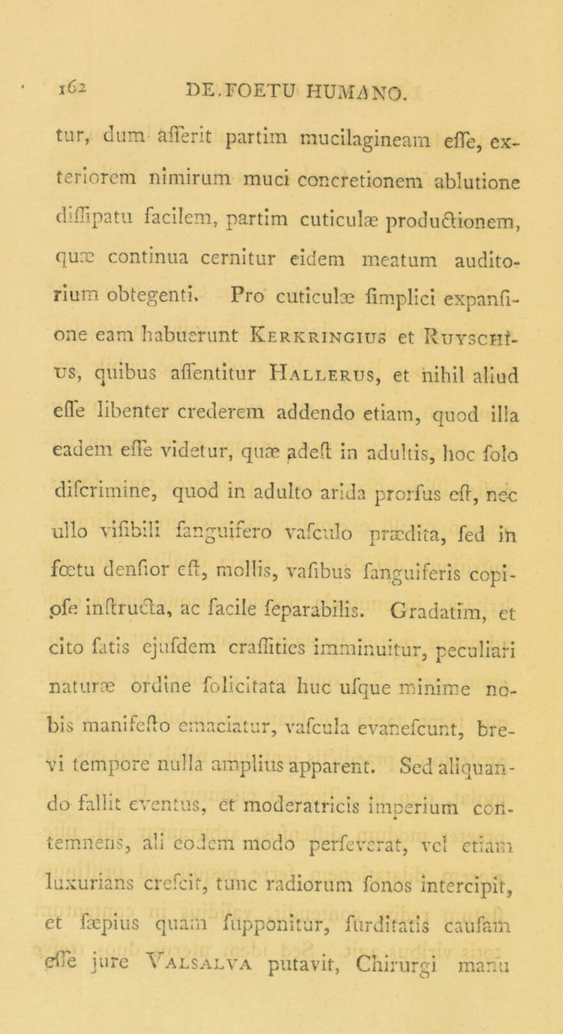 tur, dum a fler it partim mucilagineam efle, ex- teriorem nimirum muci concretionem ablutione diflipatu facilem, partim cuticulae produ&ionem, qux continua cernitur eidem meatum audito- rium obtegenti. Pro cuticulae fimplici expanfi- one eam habuerunt Kerkringius et Rurscut- us, quibus afientitur Hallerus, et nihil aliud efle libenter crederem addendo etiam, quod illa eadem efle videtur, quae adefl in adultis, hoc folo difcrimine, quod in adulto arida prorfus eft, ne-c ullo vifibili fanguifero vafculo praedita, fed in fcetu denfior eft, mollis, vafibus fanguiferis copi- ofe inftru&a, ac facile feparabilis. Gradatim, et cito fatis ejufdem craflities imminuitur, peculiari natura? ordine folicitata huc ufque minime no- bis manifefto emaciatur, vafcula evanefcunt, bre- vi tempore nulla amplius apparent. Sed aliquan- do fallit eventus, et moderatricis imoerium con- * temneris, ali eodem modo perfeverat, vel etiam luxurians crefcit, tunc radiorum fonos intercipit, et faepius quam fupponitur, furditatis caufam efle jure \alsalva putavit, Chirurgi manu
