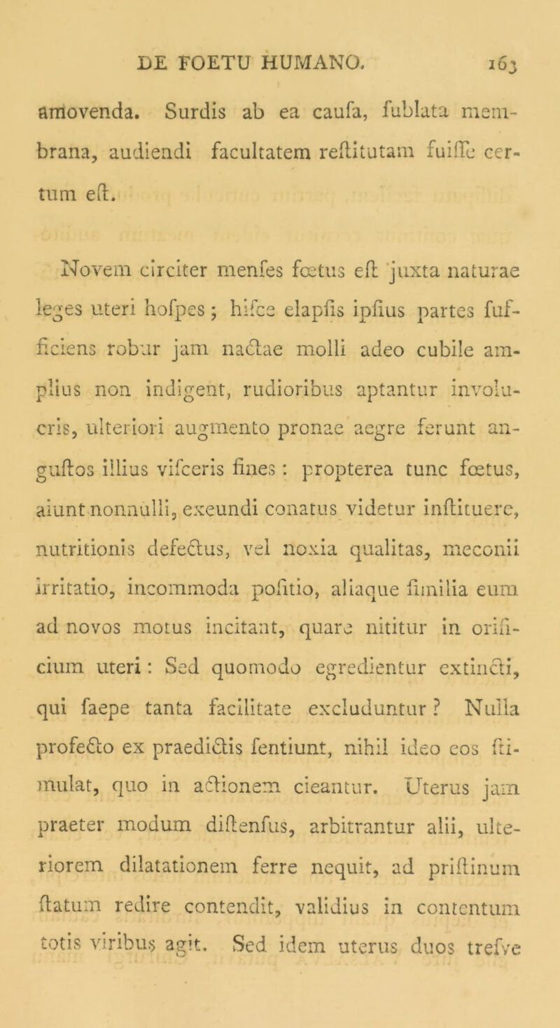 amovenda. Surdis ab ea caufa, fublata mem- brana, audiendi facultatem redi tutam fui ile cer- tum ed. Novem circiter menfes foetus ed juxta naturae leges uteri hofpes; hifce elapds ipdus partes fuf- d ciens robur jam nadae molli adeo cubile am- plius non indigent, rudioribus aptantur involu- cris, ulteriori augmento pronae aegre ferunt an- gudos illius vifccris fines: propterea tunc foetus, aiunt nonnulli, exeundi conatus videtur indituere, nutritionis defectus, vel noxia qualitas, meconii irritatio, incommoda politio, aliaque fimi lia eum ad novos motus incitant, quare nititur in orifi- cium uteri: Sed quomodo egredientur extincli, qui faepe tanta facilitate excluduntur ? Nulla profedo ex praedidis fentiunt, nihil ideo eos fa- mulat, quo in adionem cieantur. Uterus jam praeter modum didenfus, arbitrantur alii, ulte- riorem dilatationem ferre nequit, ad pridinum datum redire contendit, validius in contentum totis viribus agit. Sed idem uterus duos trefve
