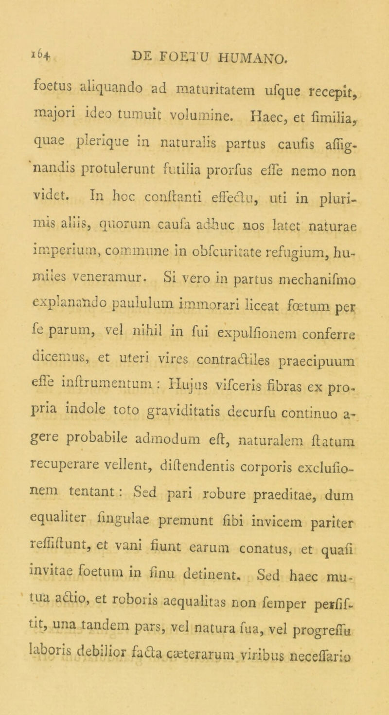 foetus aliquando ad maturitatem ufque recepit, majori ideo tumuit volumine. Haec, et fimilia, quae plenque in naturalis partus caufis afiig- nandis protulerunt futilia prorfus effe nemo non videt. In hoc conflanti effectu, uti in pluri- mis aliis, quorum caufa adhuc nos latet naturae imperium, commune in obfcuritate refugium, hu~ miies veneramur. Si vero in partus mechanifmo explanando paululum immorari liceat foetum per lo parum, vel nihil in fui expuitionem conferre dicemus, et uteri vires contracffiles praecipuum effe inftrumemum : Hujus vifceris fibras ex pro-, pna indole tcto graviditatis decurfu continuo a- gere probabile admodum eft, naturalem flatum recuperare vellent, diftendentis corporis exclufio- nem tentant : Sed pari robure praeditae, dum equaiiter lingulae premunt fibi invicem pariter refiillunt, et vani fiunt earum conatus, et quali invitae foetum in finu detinent. Sed haec mu- tua actio, et roboris aequalitas non femper perfif- tit, una tandem pars, vel natura fua, vel progreffu Libons debdior fadla ceterarum viribus neceffariu