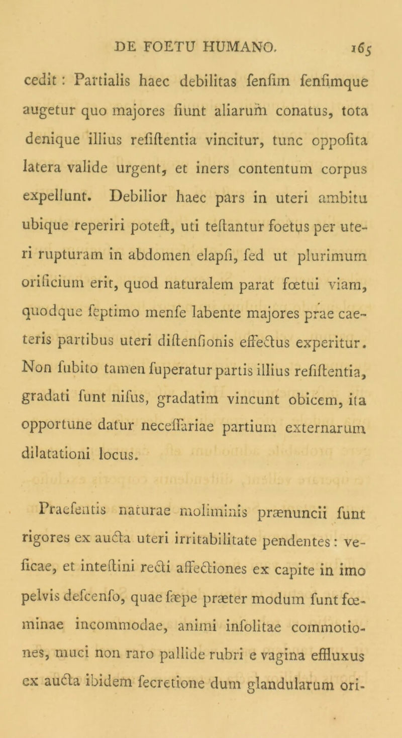 cedit : Partialis haec debilitas fenftm fenfimque augetur quo majores liant aliarum conatus, tota denique illius refiftentia vincitur, tunc oppofita latera valide urgent, et iners contentum corpus expellunt. Debilior haec pars in uteri ambitu ubique reperiri poteft, uti tellantur foetus per ute- ri rupturam in abdomen elapfi, fed ut plurimum orificium erit, quod naturalem parat foetui viam, quodque feptimo menfe labente majores prae cae~ teris partibus uteri diftenfionis effeflus experitur. Non lubito tamen fuperatur partis illius refiftentia, gradati funt nilus, gradatim vincunt obicem, ita opportune datur neceftariae partium externarum dilatationi locus. Praefentis naturae moliminis praenuncii funt rigores ex aufla uteri irritabilitate pendentes t ve- licae, et inteftini recli affectiones ex capite in imo pelvis defcenfo, quae fnepe praeter modum funt foe- minae incommodae, animi infolitae commotio- nes, muci non raro pallide rubri e vagina effluxus cx aucla ioidem fecretione dum glandularum ori-