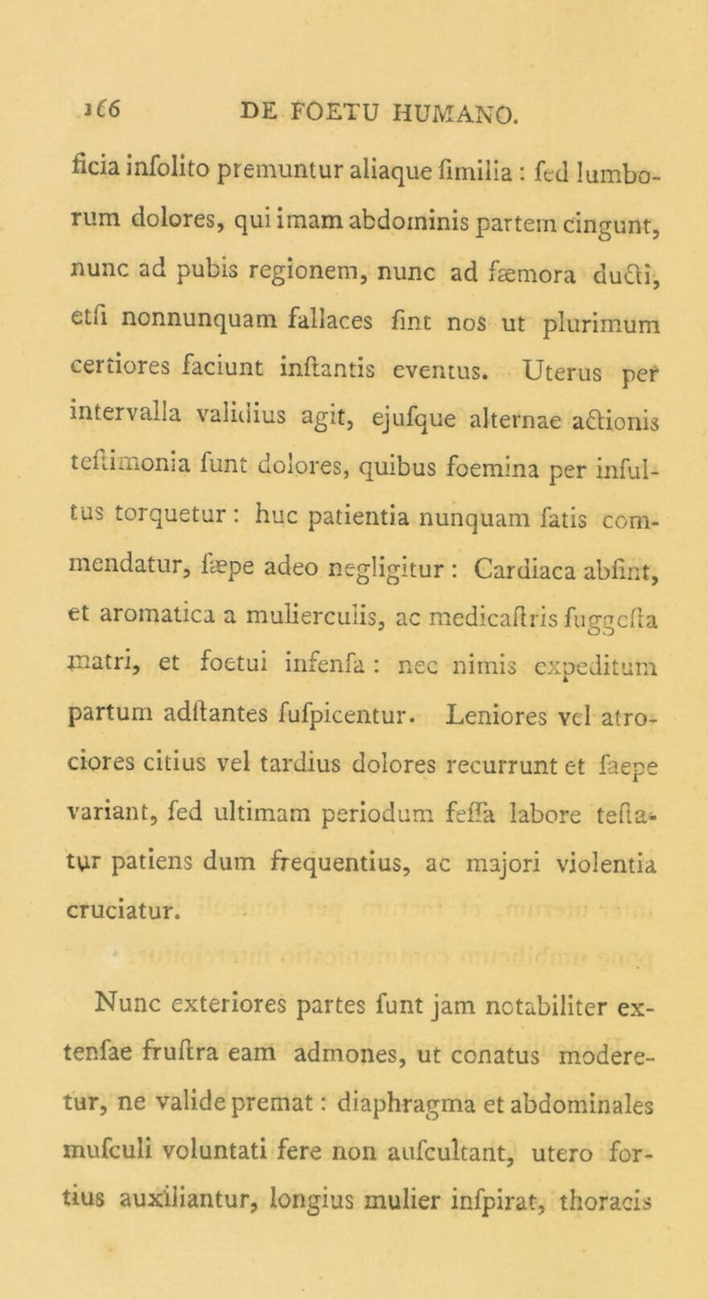 ficia infolito premuntur aliaque fnnilia : fed lumbo- rum dolores, qui imam abdominis partem cingunt, nunc ad pubis regionem, nunc ad faemora ducli, etii nonnunquam fallaces fint nos ut plurimum certiores faciunt inflantis eventus. Uterus per intervalla validius agit, ejufque alternae aftionis teftimonia funt dolores, quibus foemina per inful- sus torquetur : huc patientia nunquam fatis com- mendatur, faepe adeo negligitur : Cardiaca ablint, et aromatica a mulierculis, ac medicaliris fuggcila jnatri, et foetui infenfa : nec nimis expeditum partum adilantes fufpicentur. Leniores vel atro- ciores citius vel tardius dolores recurrunt et faepe variant, fed ultimam periodum fefla labore teli a- tur patiens dum frequentius, ac majori violentia cruciatur. Nunc exteriores partes funt jam notabiliter ex- tenfae fruftra eam admones, ut conatus modere- tur, ne valide premat: diaphragma et abdominales mufculi voluntati fere non aufcultant, utero for- tius auxiliantur, longius mulier infpirat, thoracis