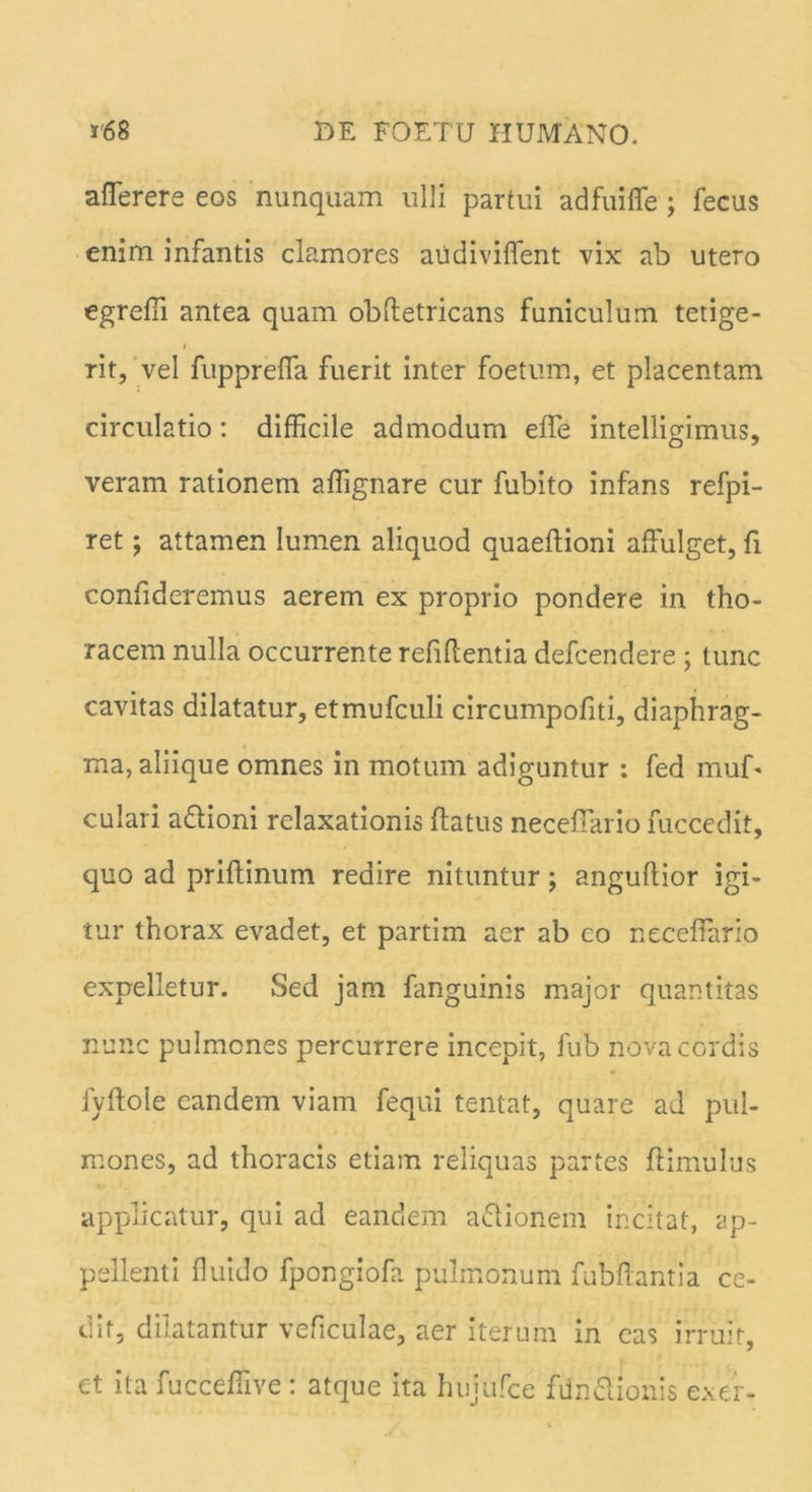aflerere eos nunquam ulli partui adfuiffe ; fecus enim infantis clamores au divident vix ab utero egredi antea quam obdetricans funiculum tetige- i rit, vel fuppreda fuerit inter foetum, et placentam circulatio : difficile admodum ede intelligimus, veram rationem afiignare cur fubito infans refpi- ret; attamen lumen aliquod quaedioni affulget, fi confideremus aerem ex proprio pondere in tho- racem nulla occurrente reddentia defcendere ; tunc cavitas dilatatur, etmufculi circumpofiti, diaphrag- ma, aliique omnes in motum adiguntur : fed muD culari a&ioni relaxationis datus necedario fuccedit, quo ad pridinum redire nituntur; angudior igi- tur thorax evadet, et partim aer ab eo necedario expelletur. Sed jam fanguinis major quantitas nunc pulmones percurrere incepit, fub nova cordis fydole eandem viam fequi tentat, quare ad pul- mones, ad thoracis etiam reliquas partes ftimulus applicatur, qui ad eandem aclionem incitat, ap- pellenti fluido fpongiofa pulmonum fubdantia ce- dit, dilatantur veficulae, aer iterum in eas irruit, et ita fucceffive : atque ita hujufce fdn&ionis exer-