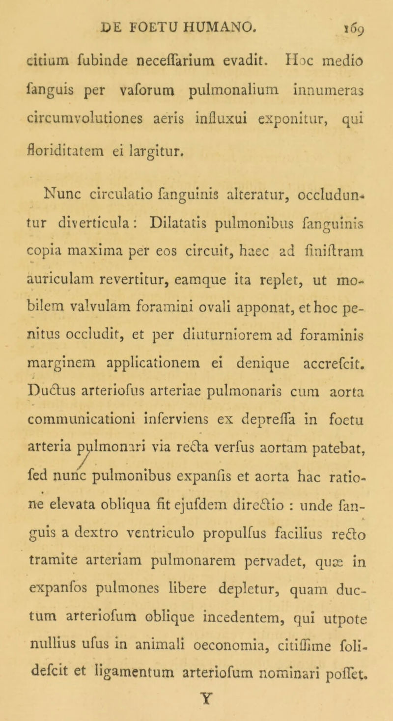 cirium fubiade neceflarium evadit. Hac medio fanguis per vaforum pulmonalium innumeras circumvolutiones aeris influxui exponitur, qui floriditatem ei largitur. Nunc circulatio fangulnis alteratur, occludun- tur diverticula: Dilatatis pulmonibus fanguinis copia maxima per eos circuit, haec ad finiftrain auriculam revertitur, eamque ita replet, ut mo- bilem valvulam foramini ovali apponat, et hoc pe- nitus occludit, et per diuturniorem ad foraminis marginem applicationem ei denique accrefcit. Ductus arteriofus arteriae pulmonaris cum aorta communicationi inferviens ex deprelfa in foetu arteria pylmonari via recta verfus aortam patebat, fed nunc pulmonibus expanfis et aorta hac ratio- ne elevata obliqua fit ejufdem directio : unde fan- JL guis a dextro ventriculo propulfus facilius re£to tramite arteriam pulmonarem pervadet, quae in expanfos pulmones libere depletur, quam duc- tum arteriofum oblique incedentem, qui utpote nullius ufus in animali oeconomia, citiflhne foli- defeit et ligamentum arteriofum nominari poffet. Y