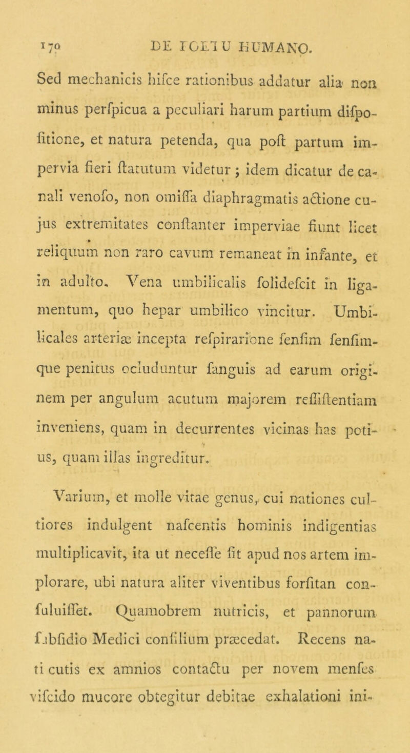I7° DE rCLIU EU MANO. Sed mechanicis hifce rationibus addatur alia non minus perfpicua a peculiari harum partium difpo- fitione, et natura petenda, qua poft partum im- pervia fieri fla tutum videtur ; idem dicatur de ca- « nali venofo, non omifla diaphragmatis actione cu- jus extremitates conftanter imperviae fiunt lice reliquum non raro cavum remaneat in infante, et in adulto. Vena umbilicalis folidefcit in liga- mentum, quo hepar umbilico vincitur. Umbi- licales arteriae incepta refpirarione fenfim fenfim- que penitus ocluduntur fanguis ad earum origi- nem per angulum acutum majorem rdliftentiam inveniens, quam in decurrentes vicinas has poti- us, quam illas ingreditur. Varium, et molle vitae genus, cui nationes cul- tiores indulgent nafcentis hominis indigentias multiplicavit, ita ut neceffe fit apud nos artem im- plorare, ubi natura aliter viventibus forfitan con- fuluiffet. Quamobrem nutricis, et pannorum f.ibfidio Medici confilium praecedat. Recens na- ti cutis ex amnios contactu per novem menfes vifcido mucore obtegitur debitae exhalationi ini-