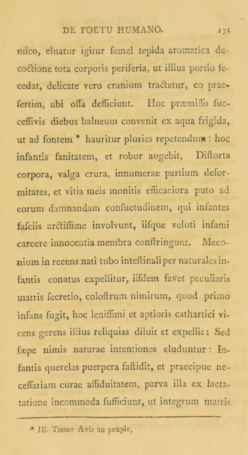 mico, eluatur igitur femel tepida aromatica de- co&ione tota corporis periferia, ut illius portio fe- cedat, delicate vero cranium tradetur, eo prae- fertim, ubi offa defficiunt. Hoc praemilTo fuc- ceffivis diebus balneum convenit ex aqua frigida, ut ad fontem * hauritur pluries repetendum : hoc infantis fanitatem, et robur augebit, Dillorta corpora, valga crura, innumerae partium defor- mitates, et vitia meis monitis efficaciora puto ad eorum damnandam confuetudinem, qui infantes fafciis ardiiTime involvunt, iifque vel uti infami carcere innocentia membra conftringunt. Meco- nium in recens nati tubo inteflinali per naturales in- fantis conatus expellitur, iifdem favet peculiaris matris fecretio, cololtrum nimirum, quod primo infans fugit, hoc lenifTimi et aptioris cathartici vi- cens gerens illius reliquias diluit et expellit; Sed faepe nimis naturae intentiones eluduntur : In- fantis querelas puerpera faflidit, et praecipue ne- ceffariam curae affiduitatem, parva illa ex lacta- tatione incommoda fufficiunt, ut integrum matris * III. Tissot Avis au peuple,