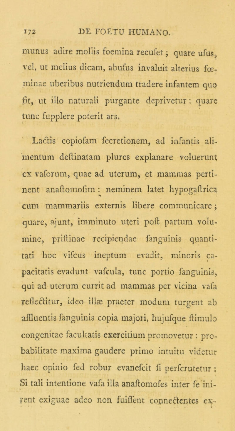 munus adire mollis foemina recufet; quare ufus, vel, ut melius dicam, abufus invaluit alterius fce- minae uberibus nutriendum tradere infantem quo fit, ut illo naturali purgante deprivetur: quare tunc fupplere poterit ars. Laciis copiofam fecretionem, ad infantis ali- mentum deflinatam plures explanare voluerunt ex vaforum, quae ad uterum, et mammas perti- nent anaftomofim : neminem latet hypogaftrica cum mammariis externis libere communicare; quare, ajunt, imminuto uteri pofl partum volu- mine, priflinae recipiendae fanguinis quanti- tati hoc vifcus ineptum evadit, minoris ca- pacitatis evadunt vafcula, tunc portio fanguinis, qui ad uterum currit ad mammas per vicina vafa refledlitur, ideo illae praeter modum turgent ab affluentis fanguinis copia majori, hujufque itimulo congenitae facultatis exercitium promovetur : pro- babilitate maxima gaudere primo intuitu videtur haec opinio fed robur evanefcit fi perfcrutetur : Si tali intentione vafa illa anaflomofes inter fe ini- rent exiguae adeo non fuiflent connedentes ex-