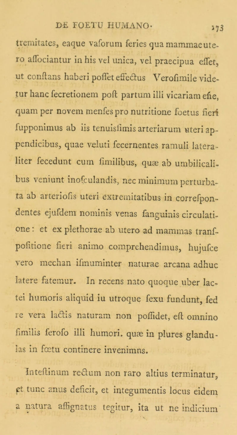 >73 tremitates, eaque vaforum feries qua mammae ute- ro alfociantur ia his vel unica, vel praecipua elfet, ut conflans haberi pollet elfeclus Verofimile vide- tur hanc fecretionem poft partum illi vicariam efie, quam per novem menfespro nutritione foetus heri lupponimus ab iis tenuislimis arteriarum uteri ap- pendicibus, quae veluti fecernentes ramuli latera - liter fecedunt cum hmilibus, quae ab umbilicali- bus veniunt inofculandis, nec minimum perturba- ta ab arteriofis uteri extremitatibus in correfpon- dentes ejufdem nominis venas fanguinis circulati- one : et ex plethorae ab utero ad mammas tranf- pohtione fieri animo comprehendimus, hujufce vero mechan ifmuminter naturae arcana adhuc latere fatemur. In recens nato quoque uber lac- tei humoris aliquid iu utroque fexu fundunt, fed re vera ladlis naturam non poffidet, efl omnino hmilis ferofo illi humori, quae in plures glandu- las in foetu continere invenimns. Inteflinum re&um non raro altius terminatur, ct tunc anus dehcir, et integumentis locus eidem a natura affignatus tegitur, ita ut ne indicium