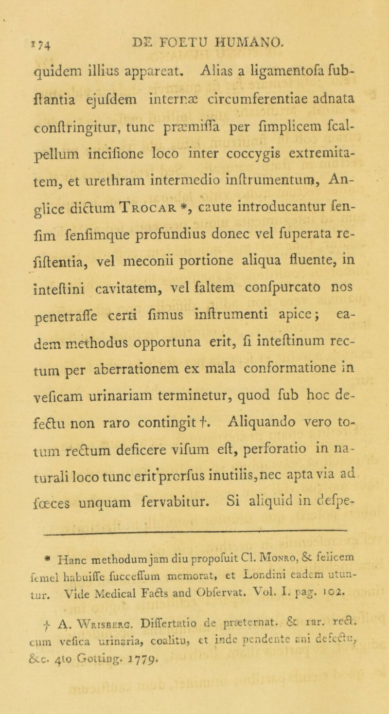 quidem illius appareat, Alias a ligamentofa fub- flantia ejufdem internae circumferentiae adnata confiringitur, tunc prscmifia per fimplicem fcal- pellum incilione loco inter coccygis extremita- tem, et urethram intermedio inftrumentum, An- glice dictum Trocar *, caute introducantur fen- fnn fenfimque profundius donec vel fuperata re- fiflentia, vel meconii portione aliqua fluente, in inteflini cavitatem, vel faltem confpurcato nos penetrafle certi fimus inftrumenti apice; ea- dem methodus opportuna erit, fi inteftinum rec- tum per aberrationem ex mala conformatione in veficam urinariam terminetur, quod fub hoc de- fettu non raro contingit f. Aliquando vero to- tum redlum deficere vifum eft, perforatio in na- turali loco tunc eritprorfus inutilis,nec apta via ad foeces unquam fervabitur. Si aliquid in defpe- * Hanc methodum jam diu propofuit Cl. Monro, & felicem fernel habuifle fucceffum memorat, et Londini eadem utun- tur. Vide Medical Facis and Obfervat. Vol. I. pag. 102. f A. Wrisberg. Differtatio de praeternat. & rar. rect- cum vefica urinaria, coalitu, et inde pendente ani defc£lu, &ec. 4to Gotting. 1779.