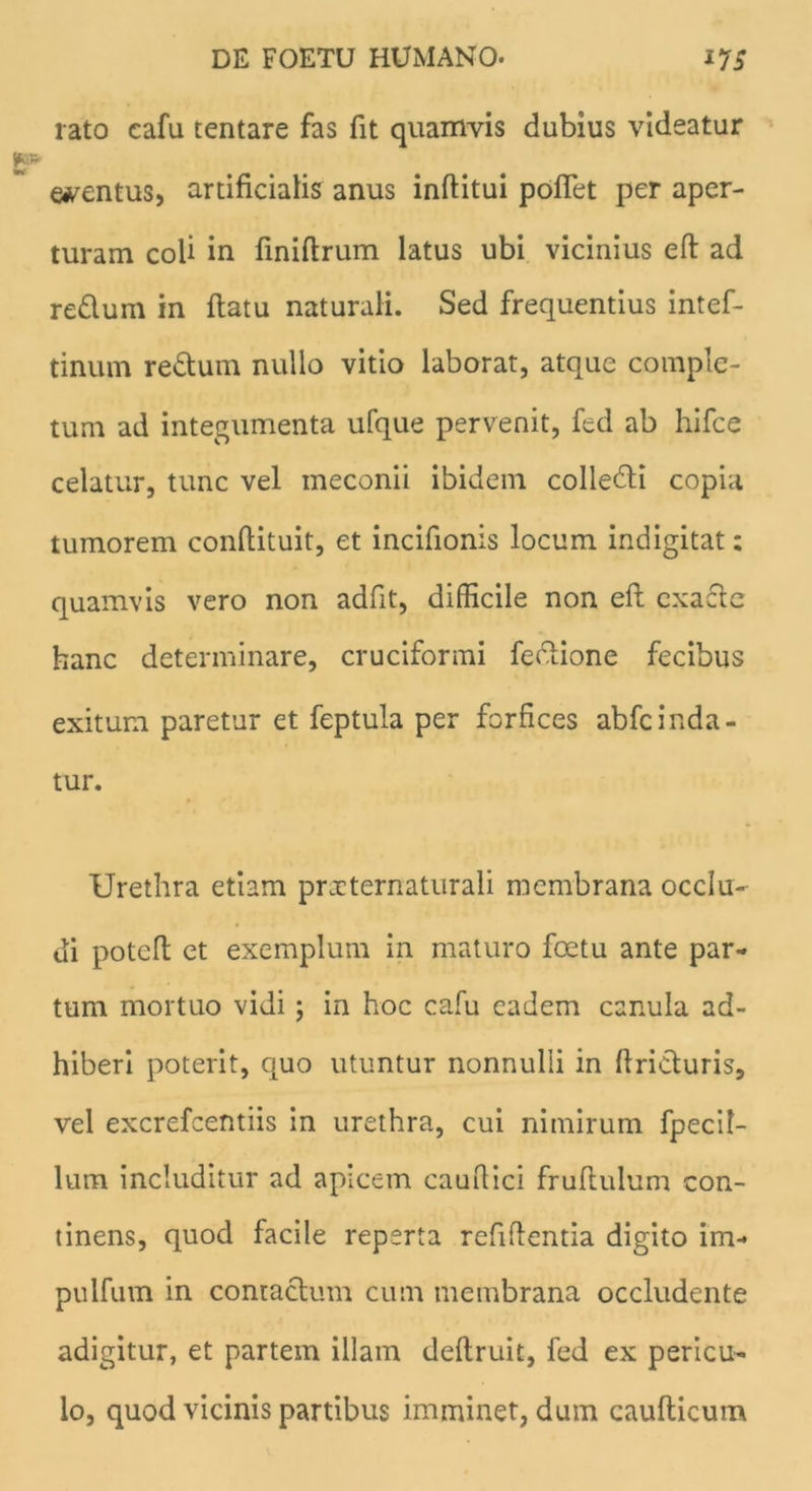 rato cafu tentare fas fit quamvis dubius videatur ementus, artificialis anus inflitui pofTet per aper- turam coli in finiflrum latus ubi vicinius efl ad redum in flatu naturali. Sed frequentius intef- tinum redum nullo vitio laborat, atque comple- tum ad integumenta ufque pervenit, fed ab hifce celatur, tunc vel meconii ibidem colledi copia tumorem conflituit, et incifionis locum indigitat; quamvis vero non adfit, difficile non efl cxade hanc determinare, cruciformi fedione fecibus exitum paretur et feptula per forfices abfc i uda- tur. Urethra etiam pnrternaturali membrana occlu- di potefl et exemplum in maturo foetu ante par- tum mortuo vidi; in hoc cafu eadem cenula ad- hiberi poterit, quo utuntur nonnulli in flriduris, vel excrefcentiis in urethra, cui nimirum fpecil- lum includitur ad apicem cauRici fruflulum con- tinens, quod facile reperta refiflentia digito im- pulfum in contadum cum membrana occludente adigitur, et partem illam deflruit, fed ex pericu- lo, quod vicinis partibus imminet, dum cauflicum