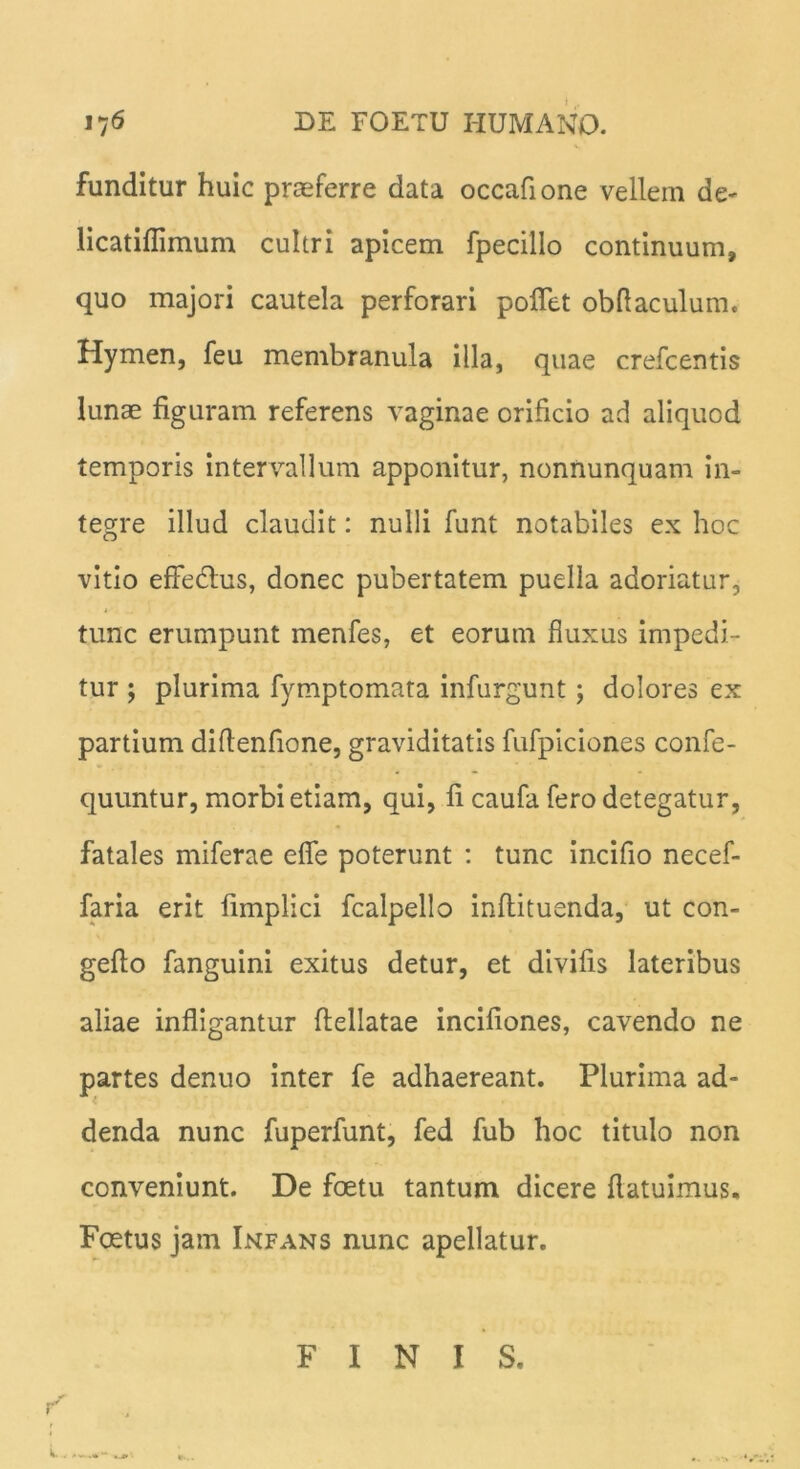 funditur huic praeferre data occafione vellem de- licatillimum cultri apicem fpecillo continuum, quo majori cautela perforari poflet obflaculum. Hymen, feu membranula illa, quae crefcentis lunae figuram referens vaginae orificio ad aliquod temporis intervallum apponitur, nonnunquam in- tegre illud claudit: nulli funt notabiles ex hoc vitio effe&us, donec pubertatem puella adoriatur, 4 tunc erumpunt menfes, et eorum fluxus impedi- tur ; plurima fymptomata infurgunt; dolores ex partium diflenfione, graviditatis fufpiciones confe- quuntur, morbi etiam, qui, fi caufa fero detegatur, fatales miferae eflfe poterunt : tunc incifio necef- faria erit fimplici fcalpello inftituenda, ut con- gefio fanguini exitus detur, et divifis lateribus aliae infligantur ftellatae incifiones, cavendo ne partes denuo inter fe adhaereant. Plurima ad- denda nunc fuperfunt, fed fub hoc titulo non conveniunt. De foetu tantum dicere {latuimus. Foetus jam Infans nunc apellatur. FINIS.