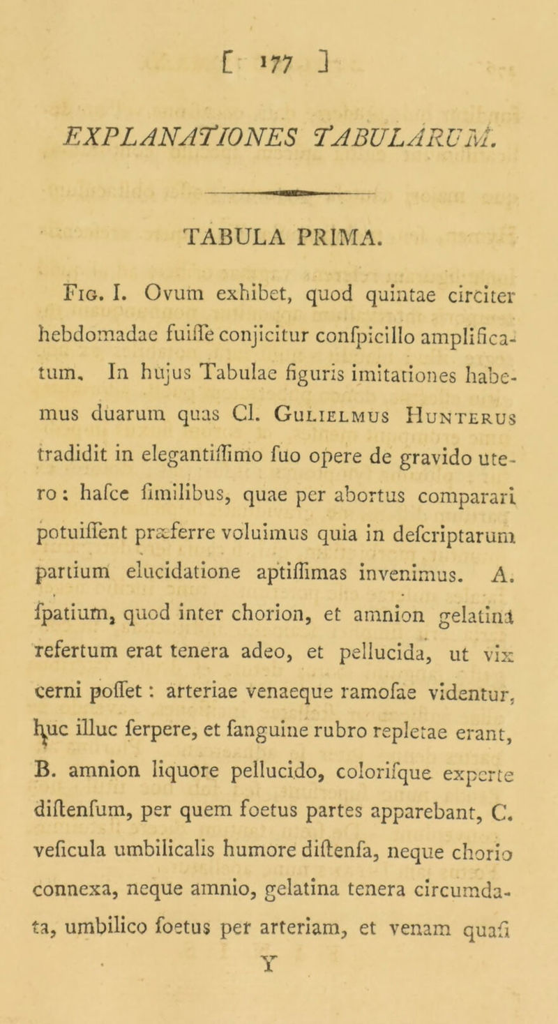 [ »77 ] EXPLANATIONES TABULARUM. TABULA PRIMA. Fig. I. Ovum exhibet, quod quintae circiter hebdomadae fuiiTe conjicitur confpicillo amplifica- tum, In hujus Tabulae figuris imitationes habe- mus duarum quas Cl. Gulielmus Hunterus tradidit in elegantiftimo fuo opere de gravido ute- ro ; hafce ilmilibus, quae per abortus comparari potuilfent proferre voluimus quia in defcriptarura partium elucidatione aptifiimas invenimus. A. fpatium, quod inter chorion, et amnion gelatinl Tefertum erat tenera adeo, et pellucida, ut vix cerni pollet: arteriae venaeque ramofae videntur, lyic illuc ferpere, et fanguine rubro repletae erant, B. amnion liquore pellucido, colorifque experte diltenfum, per quem foetus partes apparebant, C. veficula umbilicalis humore diftenfa, neque chorio connexa, neque amnio, gelatina tenera circumda- ta, umbilico foetus per arteriam, et venam quafi Y
