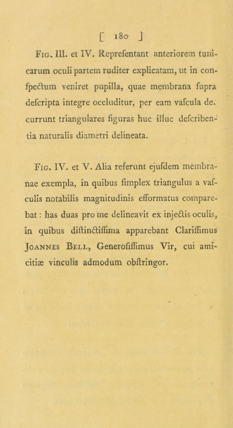 Fig. III. et IV. Reprefentant anteriorem tuni- carum oculi partem ruditer explicatam, ut in con- fpeftum veniret pupilla, quae membrana fupra defcripta integre occluditur, per eam vafcula de. currunt triangulares figuras huc illuc defcriben- tia naturalis diametri delineata. Fig. IV. et V. Alia referunt ejufdem membra- nae exempla, in quibus fimplex triangulus a vaf- culis notabilis magnitudinis efformatus compare- bat: has duas pro me delineavit ex inje&is oculis, in quibus diftin&ifiima apparebant Clariffimus Joannes Bell, Generofiflimus Vir, cui ami- citias vinculis admodum obftringor. f