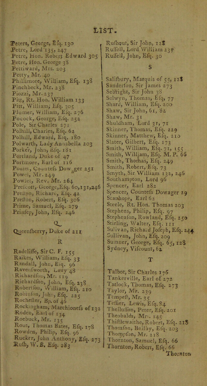 Teiers, George, Efq. 130 Petre, Lord 135, Z47 Petre, hon. Robert Edward 305 Petre, Hon. George 3S Pettiward, Mrs. 203 Petty, Mr. 40 Phillimore, William, Efq. 138 Pinchbeck, Mr. 238 Piozzi, Mr. 237 Pitt, Rt. Hon. William 133 Pitt, William, Lfq. 305 Plumer, William, Elq. 276 Pocock, George, Efq. 252 Pole, Sir Charles 271 Polhill, Charles, Efq. 62 Polhill, Edward, Eiq. 180 Polwarth, Lady Annabella 203 Porker, John, Efq. 181 Portland, Duke of 47 Portmore, Earl of n6 Pouiei, Countefs Dow ger 251 Powel, Mr. 249 Powiet, Rev. Mr. 264 Prelcott,- George,Efq. 60,131,346 Preitpn, Richaro, Elq. 42 Prelion, Robert, Elij. 306 Prime, Samuel, Efq. 279 Pri.ifep, John, Elq. 246 Queenlberry, Duke of 211 R Radcliffe, Sir C. F. 13 j Raikes, William, Lfq. 33 Randall, John, Eiq. 96 Ravenfworth, L,a<iy 43 RichardfoiijMr. iig Richardfon, John, Efq. 238 Robcrtlbn, William, Efq. 210 Robinfon, Joh', Efq. 225 Rochefter, Bp. of 46 Rockingham, Marchionefs of 132 Roden, Earl of 134 Roebuck, Mr. 133 Rous, I hoinas Bates, Efq. 178 Rowden, Philip, Efq. 96 Ruckrr, John Anthonv, Efq. 273 Rulh, W.B. Elq. 283' Rufnour, Sir John, 128 Ru.Tell, Lord William 237 Ruifell, John, Efq. 30 S Salifbury, Marquis of 35, 12S Sanderfon, Sir James 273 Sebright, Sir John 38 Selwyn, Thomas, Efq, 77 Shard, William, Efq. 200 Shaw, Sir John, 61, 82 Shaw, Mr. 31 Shuldham, Lord 31, 71 Skinner, Thomas, Efq. 229 Skinner, Matthew, Efq. 210 Slater, Gilbert, Efq. 173 Smith, William, Efq. 71, 153 Smith, William, Efq. M. P. 66 Smith, ThoAias, Efq. 249 Smith, Robert, Efq. 73 Smyth, Sir William 132, 246 Southampton, Lord 96 Spencer, Earl 282 Spencer, Countefs Dowager 29 Stanhope, Earl 62 Steele, Rt. Hon. Thomas 203 Stephens, Philip, Efq. 97 Stephenfon, Rowland, Efq. 230 Stirling, Walter, Efq. in Sulivan, Richard Jofeph, Efq. 2.^4. Sullivan, John, Efq. 209 Sumner, George, Efq. 63, 128 Sydney, Vifeount, 64 T Talbot, Sir Charles 176 Tankerville, Earl of 272 Tatlock, Thomas, Elq. 273 Taylor, Mr. 239 Tempefl, Mr. 33 Tellier, Lewis, Elq. 84 Thelluffon, Peter, Efq. 201 Theobalds, Mr-.. 143 Thiftlewaithe, Robert, Efq. 2X8 Thomfon, Beiluy, Efq. 203 Thompfon, Mr. 218 Thornton, Samuel, Efq. 66 rhornton, Robert, Efq. 66 Thornton