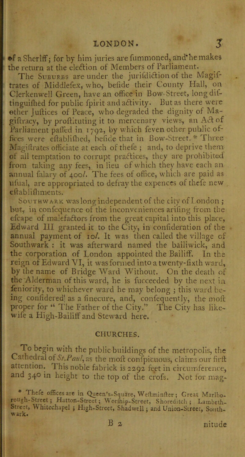 ♦fa Sheriff; for by him juries are fummoned,and’he makes the return at the eleftion of Members of Parliament. The Suburbs are under the jurifdiftion of the Magif- trates of jMiddlefex, who, befide their County Hall, on Clerkenwell Green, have an office in Bow-Street, longdif- tinguiflted for public fpirit and adlivity. But as there were ether Joffices of Peace, who degraded the dignity of Ma- giftracy, by proflltuting it to mercenary views, an Acf of Parliament paflcd in 1792, by which feven other public of- fk es were eftabliflied, befide that in Bow-Street. * Three Magiflrates officiate at each of thefe ; and, to deprive them of all temptation to corrupt pradfices, they are prohibited from taking any fees, in lieu of which they have each an annual falary of 400/. The fees of office, which are paid as ufual, are appropriated to defray the expences of thefe new cftablifliments. Southwark was long independent of the city ofl.ondon ; but^ in confequence of the inconveniences ariling from the efcape of inalefadfors from the great capital into this place, Edward III granted it to the City, in confideration of the annual payment of 10/. It was then called the village of Southwark : it was afterward named the bailiwick, and the corporation of London appointed the Bailiff. In the reign of Edward VI, it wasformed into a twenty-fixth ward, by the name of Bridge Ward Without. On the death of the Alderman of this ward, he is fucceeded by the next in feniority, to whichever ward he may belong ; this ward be- ing confidered' as a finecure, and, confequently, the moft proper for “ The Father of the City.” The City has like- wife a High-Bailiff and Steward here. CHURCHES. To begin with the public buildings of the metropolis, the Cathedral of Sf.I-'au!, as the moft confpicuous, claims our firil attention. 1 his noble fabrick is 2292 ft;et in circumference, and 340 in height to the top of the crofs. JSot for mag- * Thefe offices are in Queen’s-Square, Weftminfter ; Great Marlbo- rough-Street; Hatton-Street; Worlhip-Strcet, Shoreditch; Lambelh- Strect, \V hitechapel ; High-Street, Shadwcll; and Union-Street, South- wark. B a nitudc