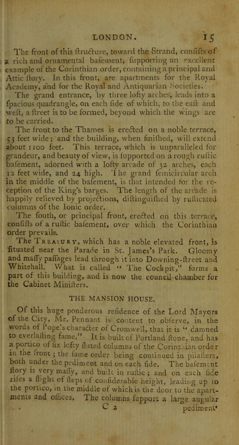 The front of this ftrufture, toward the Strand, confifts of a. rich and ornarnentai bafement, fiipporfing an excellent example of the Corinthian order, containing a principal and Attic llory. In this front, are apartments for the Royal Academy, a'nd for the Royal and Antiquarian vSocieties. The grand entrance, by three lofty arches, leads into a fpacious quadrangle, on each lide of which, to the eaft and weft, a ftreet is to be formed, beyond which the wings are to be carried. The Iront to the Thames is erefted on a noble terrace, 53 feet wide ; and the building, when finiflied, will extend about 1100 feet. This terrace, which is unparalleled for grandeur, and beauty of view, is lupported on a rough ruftic bafement, adorned with a lofty arcade of 32 arches, each 12 feet wide, and 24 high. 'Ihe grand femicircular arch in the middle of the bafement, is that intended tor the re- ception of the King’s barges. The length of the arcade is happily relieved by projeftions, diftinguiflied by rufticated columns of the Ionic order. The fouth, or principal front, erecfed on this terrace, confifts of a ruftic bafement, over w-hich the Corinthian order prevails. The Treasury, which has a noble elevated front, is fituated near the Parade in St. James’s Park. Gloomy and mafly palTages lead through it into Downing-ftreet and Whitehall. What is called “ 'I’he Cockpit,” forms a part of this building, and is now the council-chamber for the Cabinet Minillers. THE MANSION HOUSE. Of this huge ponderous refidence of the Lord Mayors of the City, Mr. Pennant is content to obferve, in the words of Pope’s character of Cromwell, that it is “ damned to everlafting fame.” It is built of Portland ftone, and has f of fix lofty fluted columns of the Corine.lian order in the iront ; the fame order being continued in pilafters, both under the pediment and on each fide. The bafement llory IS very maffy, and builc in ruftic ; and on each fide rifes a flight of fteps of confiderable height, leading up lo the portico, in the middle of which is the door to the apart- ments and offices. The columns fupport a large angular C 2 pediment*^