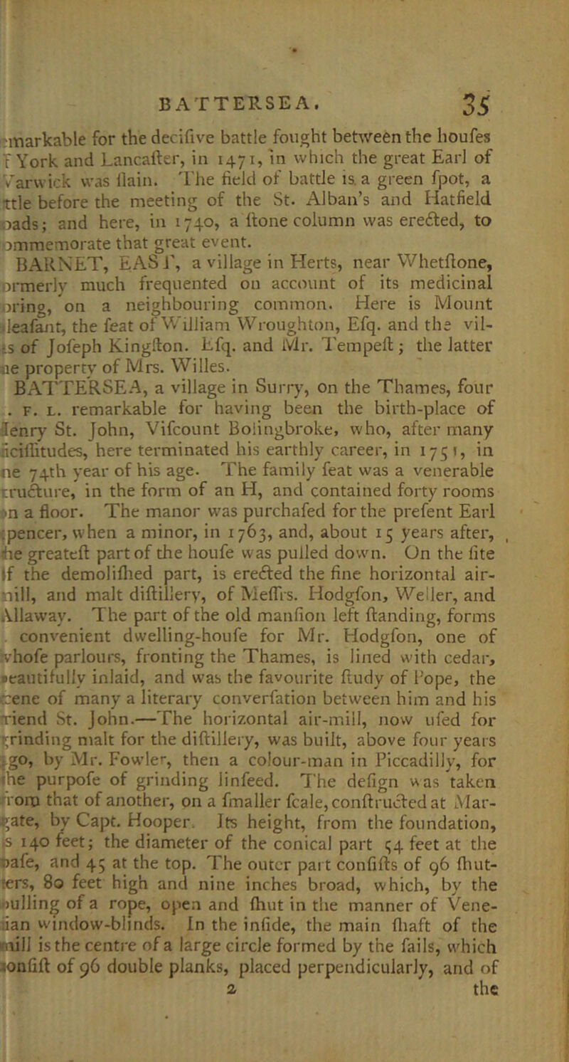 'markable for the decifive battle fought between the houfes : York and Lancalfer, in 1471, in which the great Earl of Varwick was llain. I'he field of battle is. a green fpot, a ttle before the meeting of the St. Alban’s and Hatfield cads; and here, in 1740, a Hone column was erefted, to ommenaorate that great event. BARNET, EAS i', a village in Herts, near Whetftone, ormerlv much frequented on account of its medicinal ■nring, on a neighbouring common. Here is Mount leafanr, the feat of William Wroughton, Efq. and the vil- i.s of Jofeph King.Tion. Efq. and Mr. Tempell; the latter oe property of Mrs. Willes. BATTERSE.A, a village in Surry, on the Thames, four . F. L. remarkable for having been the birth-place of denry St. John, Vifcount Boiingbroke, who, after many flcillitudes, here terminated his earthly career, in 1751, in ne 74th year of his age. The family feat was a venerable trufture, in the form of an H, and contained forty rooms )n a floor. The manor was purchafed for the prefent Earl (pencer, when a minor, in 1763, and, about 15 years after, , He greateft part of the houfe was pulled down. On the lite If the demoliflied part, is erefled the fine horizontal air- nill, and malt diftillery, of Meflis. Hodgfon, Weller, and Allaway. The part of the old manfion left Handing, forms convenient dwelling-houfe for Mr. Hodgfon, one of ivhofe parlours, fronting the Thames, is lined with cedar, jieautifully inlaid, and was the favourite Hudy of l ope, the e:ene of many a literary converfation between him and his rriend St. John.—The horizontal air-mill, now ufed for grinding malt for the diHillery, was built, above four years jgo, by Mr. Fowle'', then a coiour-man in Piccadilly, for ihe purpofe of grinding linfeed. The defign was taken from that of another, on a fmaller fcale, conHrucfed at LMar- ^ate, by Capt. Hooper, Its height, from the foundation, is 140 feet; the diameter of the conical part <;4 feet at the Dafe, and 45 at the top. The outer part confiHs of 96 fluit- ters, 80 feet high and nine inches broad, which, by the j)ulling of a rope, open and (hut in the manner of Vene- lian window-blinds. In the infide, the main fliaft of the mill is the centre of a large circle formed by the fails, which lonfiH of 96 double planks, placed perpendicularly, and of a the