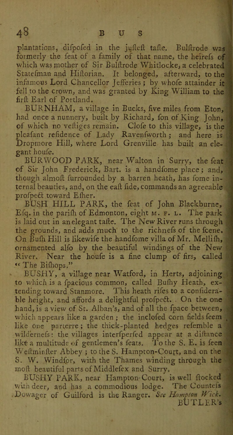 BUS plantations, dlfpofed in the juflefl: tafle. Bulfcrode was formerly the feat of a family of that name, the heirefs of ; which was mother of Sir Bulftrode Whitlocke, a celebrated i Statcfman and Hiftorian. It belonged, afterward, to the . infamous Lord Chancellor Jefferies; by whofe attainder it ■: fell to the crown, and was granted by King William to the firft Earl of Portland. BURNHAM, a village in Bucks, five miles from Eton, had once a nunnery, built by Richard, fon of King John, of which no veftigcs remain. Clofe to this village, is the plcafant refidence of Lady Ravenfworth ; and here is Dropmore Hill, where Lord Grenville has built an ele- gant houfe. BURWOOD PARK, near Walton in Surry, the feat of Sir John Frederick, Bart, is a handfome place; and, though almoft furrounded by a barren heath, has fome in- ternal beauties, and, on the eaft fide, commands an agreeable profpedl toward Efher. ' BUSH HILL PARK, the feat of John Blackburne, Efq. in the parilh of Edmonton, eight m. f. l. The park ■ is laid out in an elegant talle. The New River runs through • the grounds, and adds much to the richnefs of the fcene. ! On Bufh Hill is likewife the handfome villa of Mr. Mellifh, ornamented alfo by the beautiful windings of the New River. Near the houfe is a fine clump of firs, called “ The Bifliops.” BUSHY, a village near Watford, in Herts, adjoining to which is a fpacious common, called Bufhy Heath, ex- tending toward Stanmore. This heath rifes to a confidera- ') ble height, and affords a delightful profpcft. On the one hand, is a view of St. Alban’s, and of all the fpace between, ; which appears like a garden ; the inclofed corn fields feem like One parterre; the thick-planted hedges refemble a wild'ernefs: the villages interfperfcd appear at a diftance likta multitude of gentlemen’s feats. To the S. E. is feen Weftminfter Abbey ; to the S. Hampton-Couft, and on the S. W. Windfor, with the Thames winding through the mod: beautiful parts of Middlefex and Surry. BUSHY PARK, near Hamptom Court, is well flocked with deer, and has a commodious lodge. The Counteis • Dowager of Guilford is the Ranger. See Hampton Wick. BUTLER’S