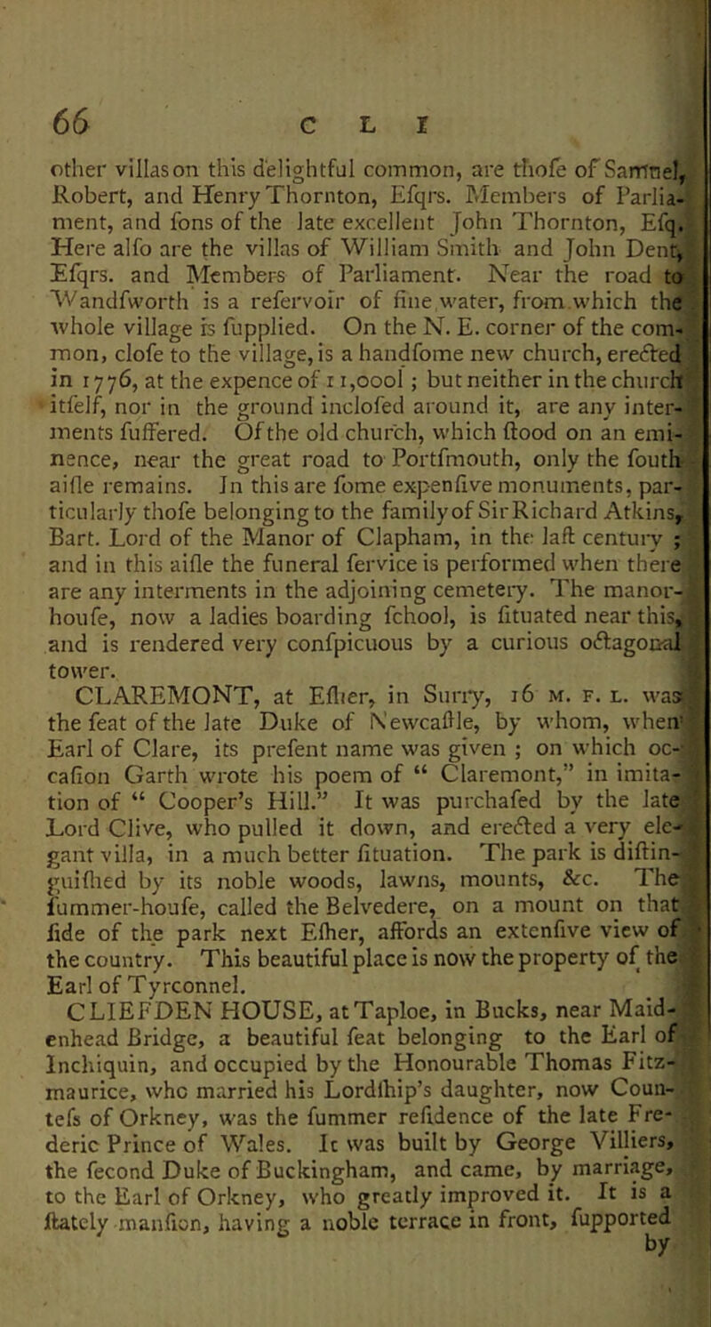 other villas on this delightful common, are thofe of Samnel, Robert, and Henry Thornton, Efqrs. P.Iemhers of Parlia- ment, and fons of the late excellent John Thornton, Efq. Here alfo are the villas of William Smith and John Dent, Elqrs. and Members of Parliament. Near the road to Wandfworth is a refervoir of fine water, from.which the whole village is fupplied. On the N. E. corner of the com- mon, clofe to the village, is a handfome new church, erefted in 1776, at the expence of 11,oool; but neither in the church itlelf, nor in the ground inclofed around it, are any inter- ments fulfered. Of the old church, which flood on an emi- nence, near the great road to Portfmouth, only the fouthr aifle remains. In this are fome expenfive monuments, par- ticularly thofe belonging to the familyof SirRichard Atkins, Bart. Loi'd of the Manor of Clapham, in the laft century ; and in this aifle the funeral fervice is performed when there are any interments in the adjoining cemeteiy. The manor- houfe, now a ladies boarding fchool, is fituated near this,^ and is rendered very confpicuous by a curious oftagonai tower. CLAREMONT, at Eflier, in Suny, 16 m. f. l. was) the feat of the late Duke of Nevvcaflle, by whom, wheiv Earl of Clare, its prefent name was given ; on which oc-- cafion Garth wrote his poem of “ Claremont,” in imita- tion of “ Cooper’s Hill.” It was purchafed by the late Lord Clive, who pulled it down, and eredted a very ele-- gant villa, in a much better fituation. The park is diflin- guiflied by its noble woods, lawxis, mounts, &c. The fummer-houfe, called the Belvedere, on a mount on that fide of the park next Eflier, affords an extenfive view of the country. This beautiful place is now the property of the Earl of Tyrconnel. CLIEFDEN HOUSE, atTaploe, in Bucks, near Maid- enhead Bridge, a beautiful feat belonging to the Earl of Inchiquin, and occupied by the Honourable Thomas Fitz- maurice, who married his Lordlhip’s daughter, now Coun- tefs of Orkney, was the fummer refidence of the late Fre- deric Prince of Wales. Ic was built by George Villiers, the fecond Duke of Buckingham, and came, by marriage, to the Earl of Orkney, who greatly improved it. It is a ftately manfion, having a noble terrace in front, fupported