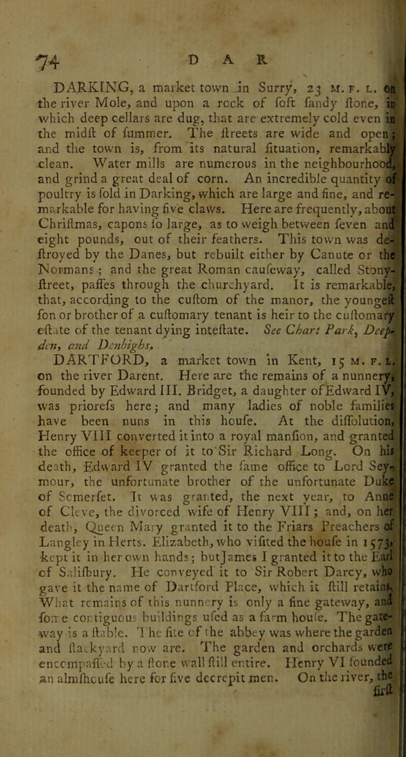 DARKING, a market town in Surry, 25 M, f. l. od the river Mole, and upon a rock of foft fandy Hone, in which deep cellars are dug, that are extremely cold even in the midft of fummer. The llreets are wide and open; and the town is, from its natural Htuation, remarkably clean. Water mills are numerous in the neighbourhood and grind a great deal of corn. An incredible quantity of poultry is fold in Darking, which are large and fine, and re- markable for having five claws. Here are frequently, abou^ Chrillmas, capons fo large, as to weigh between feven and eight pounds, out of their feathers- This town was de- ftroyed by the Danes, but rebuilt either by Canute or the Normans; and the great Roman caufeway, called Stony- ftreet, paffes through the churchyard. It is remarkable, that, according to the cuftom of the manor, the youngeft fon or brother of a cuftomary tenant is heir to the cuftomary eftate of the tenant dying inteftate. See Chart Park, Deep- den, a7id Denbighs^ DARTFORD, a market town in Kent, 15M.F. i. on the river Darent. Here are the remains of a nunnery*, founded by Edward III. Bridget, a daughter ofEdwardiVi was priorefs here; and many ladies of noble families have been nuns in this houfe. At the diflblution, Henry Vill converted it into a royal manlion, and granted the office of keeper of it to Sir Richard Long. On his death, Edward IV granted the fame office to Lord Sey* mour, the unfortunate brother of the unfortunate Duke of Semerfet. It was granted, the next year, to Anne of Clt'vc, the divorced wife of Henry VIII; and, on her death. Queen Mary granted it to the Friars Preachers of Langley in Herts. Elizabeth, who vifited the houfe in 1573* •kept it in her own hands; butjames I granted it to the Earl of Salifbury. Fie conveyed it to Sir Robert Darcy, who ; gave it the name of Dartford Place, w'hich it Hill retains, What remains of this nunn’ ry is only a fine gateway, and foite cor.tiguou' buildings ufed as a farm houle. The gate- way is a liable. 1 he fite of the abbey was where the garden and llackyard now are. The garden and orchards were entempaflod by a Hone wall flill entire. Henry VI founded an almfhcufe here for five decrepit men. On the river, ih®