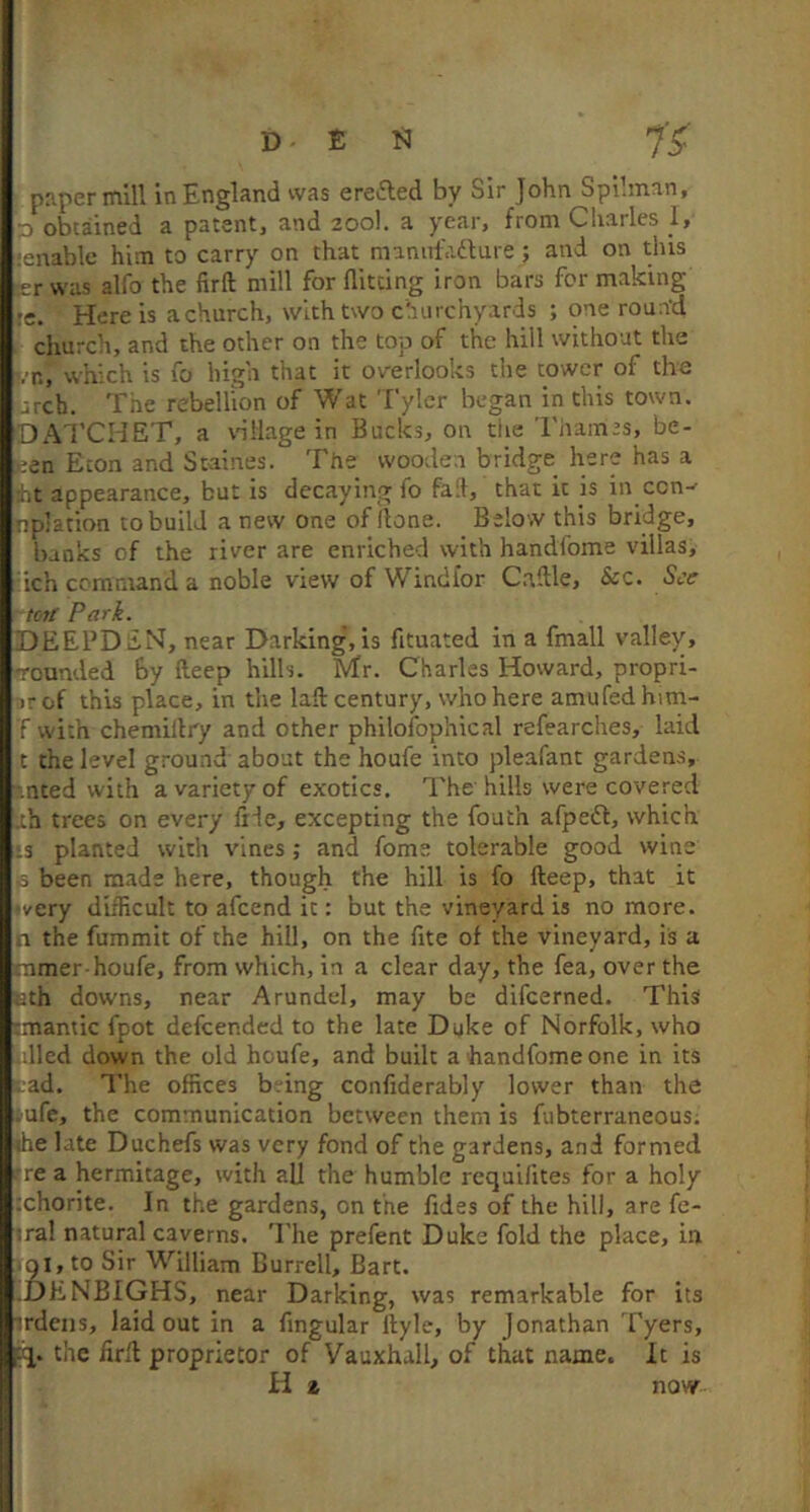 3 obtained a patentj and 200I. a ycai'j from Charles 1> tenable him to carry on that maniifailure; and on this jer was alfo the lirft mill for flitting iron bars for making re. Here is a church, with two churchyards ; one rourfd church, and the other on the top of the hill without the . n, which is fo high that it overlooks the tower of the .rch. The rebellion of Wat Tyler began in this town. DAl’CHET, a vnllage in Bucks, on the Thames, be- Ken Eton and Staines. The wooden bridge here has a jht appearance, but is decaying fo fad, that it is in con-- rplation to build a new one of ilone. Below this bridge, banks of the river are enriched with handfome villas, ich command a noble view of Windl'or C.aftle, &c. See toil Park. DEEPDiiH, near Darking’, is fituated in a fmall valley, rounded by fteep hills. Mr. Charles Howard, propri- arof this place, in the lad: century, who here amufedhim- T with chemiltry and other philofophical refearches, laid t the level ground about the houfe into pleafant gardens, -.nted with a variety of exotics. The hills were covered ah trees on every fide, excepting the fouth afpedf, which ’3 planted with vines ; and fome tolerable good wine ,3 been made here, though the hill is fo deep, that it ■very difficult to afeend it: but the vineyard is no more, n the fummit of the hill, on the fite of the vineyard, is a tnmer houfe, from which, in a clear day, the fea, over the ath downs, near Arundel, may be difeerned. This smantic fpot defeended to the late Dyke of Norfolk, who idled down the old houfe, and built a handfome one in its |;ad. The offices bring confiderably lower than the • ufe, the communication between them is fubterraneous; <he late Duchefs was very fond of the gardens, and formed (re a hermitage, with all the humble requifites for a holy xhorite. In the gardens, on the flies of the hill, are fe- iral natural caverns. The prefent Duke fold the place, in .Qi,to Sir William Burrell, Bart. .DENBIGHS, near Darking, was remarkable for its irdens, laid out in a fingular dylc, by Jonathan 'I'yers, the fird proprietor of Vauxhall, of that name. It is H % now